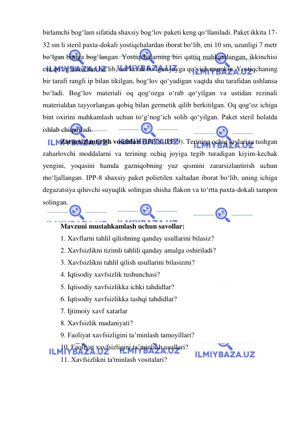  
 
birlamchi bog‘lam sifatida shaxsiy bog‘lov paketi keng qo‘llaniladi. Paket ikkita 17-
32 sm li steril paxta-dokali yostiqchalardan iborat bo‘lib, eni 10 sm, uzunligi 7 metr 
bo‘lgan bintga bog‘langan. Yostiqchalarning biri qattiq mahkamlangan, ikkinchisi 
esa qo‘zg‘aluvchan bo‘lib, uni kerak bo‘lgan joyga qo‘yish mumkin. Yostiqchaning 
bir tarafi rangli ip bilan tikilgan, bog‘lov qo‘yadigan vaqtda shu tarafidan ushlansa 
bo‘ladi. Bog‘lov materiali oq qog‘ozga o‘rab qo‘yilgan va ustidan rezinali 
materialdan tayyorlangan qobiq bilan germetik qilib berkitilgan. Oq qog‘oz ichiga 
bint oxirini mahkamlash uchun to‘g‘nog‘ich solib qo‘yilgan. Paket steril holatda 
ishlab chiqariladi. 
Zararsizlantirish vositalari (IPP-8, IPP-9). Terining ochiq joylariga tushgan 
zaharlovchi moddalarni va terining ochiq joyiga tegib turadigan kiyim-kechak 
yengini, yoqasini hamda gazniqobning yuz qismini zararsizlantirish uchun 
mo‘ljallangan. IPP-8 shaxsiy paket polietilen xaltadan iborat bo‘lib, uning ichiga 
degazatsiya qiluvchi suyuqlik solingan shisha flakon va to‘rtta paxta-dokali tampon 
solingan. 
 
Mavzuni mustahkamlash uchun savollar: 
1. Xavflarni tahlil qilishning qanday usullarini bilasiz? 
2. Xavfsizlikni tizimli tahlili qanday amalga oshiriladi? 
3. Xavfsizlikni tahlil qilish usullarini bilasizmi? 
4. Iqtisodiy xavfsizlik tushunchasi? 
5. Iqtisodiy xavfsizlikka ichki tahdidlar? 
6. Iqtisodiy xavfsizlikka tashqi tahdidlar? 
7. Ijtimoiy xavf xatarlar 
8. Xavfsizlik madaniyati? 
9. Faoliyat xavfsizligini ta’minlash tamoyillari? 
10. Faoliyat xavfsizligini ta’minlash usullari? 
11. Хavfsizlikni ta'minlash vositalari? 
