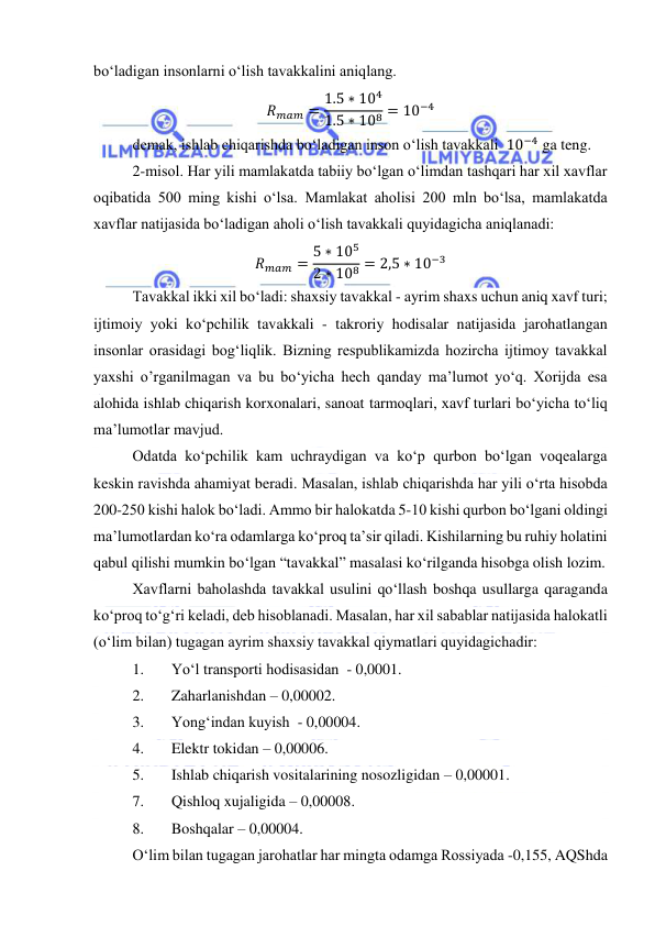  
 
bo‘ladigan insonlarni o‘lish tavakkalini aniqlang.  
𝑅𝑚𝑎𝑚 = 1.5 ∗ 104
1.5 ∗ 108 = 10−4 
demak, ishlab chiqarishda bo‘ladigan inson o‘lish tavakkali  10−4 ga teng. 
2-misol. Har yili mamlakatda tabiiy bo‘lgan o‘limdan tashqari har xil xavflar 
oqibatida 500 ming kishi o‘lsa. Mamlakat aholisi 200 mln bo‘lsa, mamlakatda 
xavflar natijasida bo‘ladigan aholi o‘lish tavakkali quyidagicha aniqlanadi: 
𝑅𝑚𝑎𝑚 = 5 ∗ 105
2 ∗ 108 = 2,5 ∗ 10−3 
Tavakkal ikki xil bo‘ladi: shaxsiy tavakkal - ayrim shaxs uchun aniq xavf turi; 
ijtimoiy yoki ko‘pchilik tavakkali - takroriy hodisalar natijasida jarohatlangan 
insonlar orasidagi bog‘liqlik. Bizning respublikamizda hozircha ijtimoy tavakkal 
yaxshi o’rganilmagan va bu bo‘yicha hech qanday ma’lumot yo‘q. Xorijda esa 
alohida ishlab chiqarish korxonalari, sanoat tarmoqlari, xavf turlari bo‘yicha to‘liq 
ma’lumotlar mavjud.  
Odatda ko‘pchilik kam uchraydigan va ko‘p qurbon bo‘lgan voqealarga 
keskin ravishda ahamiyat beradi. Masalan, ishlab chiqarishda har yili o‘rta hisobda 
200-250 kishi halok bo‘ladi. Ammo bir halokatda 5-10 kishi qurbon bo‘lgani oldingi 
ma’lumotlardan ko‘ra odamlarga ko‘proq ta’sir qiladi. Kishilarning bu ruhiy holatini 
qabul qilishi mumkin bo‘lgan “tavakkal” masalasi ko‘rilganda hisobga olish lozim.  
Xavflarni baholashda tavakkal usulini qo‘llash boshqa usullarga qaraganda 
ko‘proq to‘g‘ri keladi, deb hisoblanadi. Masalan, har xil sabablar natijasida halokatli 
(o‘lim bilan) tugagan ayrim shaxsiy tavakkal qiymatlari quyidagichadir:   
1. 
Yo‘l transporti hodisasidan  - 0,0001. 
2. 
Zaharlanishdan – 0,00002. 
3. 
Yong‘indan kuyish  - 0,00004.  
4. 
Elektr tokidan – 0,00006. 
5. 
Ishlab chiqarish vositalarining nosozligidan – 0,00001. 
7. 
Qishloq xujaligida – 0,00008. 
8. 
Boshqalar – 0,00004.  
O‘lim bilan tugagan jarohatlar har mingta odamga Rossiyada -0,155, AQShda 
