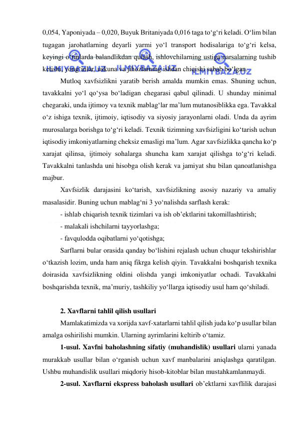  
 
0,054, Yaponiyada – 0,020, Buyuk Britaniyada 0,016 taga to‘g‘ri keladi. O‘lim bilan 
tugagan jarohatlarning deyarli yarmi yo‘l transport hodisalariga to‘g‘ri kelsa, 
keyingi o‘rinlarda balandlikdan qulash, ishlovchilarning ustiga narsalarning tushib 
ketishi, yong‘inlar, uskuna va jihozlarning ishdan chiqishi sabab bo‘lgan. 
Mutloq xavfsizlikni yaratib berish amalda mumkin emas. Shuning uchun, 
tavakkalni yo‘l qo‘ysa bo‘ladigan chegarasi qabul qilinadi. U shunday minimal 
chegaraki, unda ijtimoy va texnik mablag‘lar ma’lum mutanosiblikka ega. Tavakkal 
o‘z ishiga texnik, ijtimoiy, iqtisodiy va siyosiy jarayonlarni oladi. Unda da ayrim 
murosalarga borishga to‘g‘ri keladi. Texnik tizimning xavfsizligini ko‘tarish uchun 
iqtisodiy imkoniyatlarning cheksiz emasligi ma’lum. Agar xavfsizlikka qancha ko‘p 
xarajat qilinsa, ijtimoiy sohalarga shuncha kam xarajat qilishga to‘g‘ri keladi. 
Tavakkalni tanlashda uni hisobga olish kerak va jamiyat shu bilan qanoatlanishga 
majbur.  
Xavfsizlik darajasini ko‘tarish, xavfsizlikning asosiy nazariy va amaliy 
masalasidir. Buning uchun mablag‘ni 3 yo‘nalishda sarflash kerak: 
- ishlab chiqarish texnik tizimlari va ish ob’ektlarini takomillashtirish; 
- malakali ishchilarni tayyorlashga; 
- favqulodda oqibatlarni yo‘qotishga; 
Sarflarni bular orasida qanday bo‘lishini rejalash uchun chuqur tekshirishlar 
o‘tkazish lozim, unda ham aniq fikrga kelish qiyin. Tavakkalni boshqarish texnika 
doirasida xavfsizlikning oldini olishda yangi imkoniyatlar ochadi. Tavakkalni 
boshqarishda texnik, ma’muriy, tashkiliy yo‘llarga iqtisodiy usul ham qo‘shiladi. 
 
2. Xavflarni tahlil qilish usullari 
Mamlakatimizda va xorijda xavf-xatarlarni tahlil qilish juda ko‘p usullar bilan 
amalga oshirilishi mumkin. Ularning ayrimlarini keltirib o‘tamiz. 
1-usul. Xavfni baholashning sifatiy (muhandislik) usullari ularni yanada 
murakkab usullar bilan o‘rganish uchun xavf manbalarini aniqlashga qaratilgan. 
Ushbu muhandislik usullari miqdoriy hisob-kitoblar bilan mustahkamlanmaydi. 
2-usul. Xavflarni ekspress baholash usullari ob’ektlarni xavflilik darajasi 
