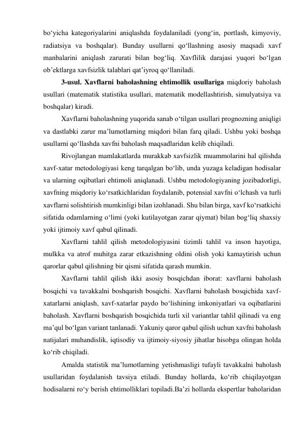  
 
bo‘yicha kategoriyalarini aniqlashda foydalaniladi (yong‘in, portlash, kimyoviy, 
radiatsiya va boshqalar). Bunday usullarni qo‘llashning asosiy maqsadi xavf 
manbalarini aniqlash zarurati bilan bog‘liq. Xavflilik darajasi yuqori bo‘lgan 
ob’ektlarga xavfsizlik talablari qat’iyroq qo‘llaniladi. 
3-usul. Xavflarni baholashning ehtimollik usullariga miqdoriy baholash 
usullari (matematik statistika usullari, matematik modellashtirish, simulyatsiya va 
boshqalar) kiradi. 
Xavflarni baholashning yuqorida sanab o‘tilgan usullari prognozning aniqligi 
va dastlabki zarur ma’lumotlarning miqdori bilan farq qiladi. Ushbu yoki boshqa 
usullarni qo‘llashda xavfni baholash maqsadlaridan kelib chiqiladi. 
Rivojlangan mamlakatlarda murakkab xavfsizlik muammolarini hal qilishda 
xavf-xatar metodologiyasi keng tarqalgan bo‘lib, unda yuzaga keladigan hodisalar 
va ularning oqibatlari ehtimoli aniqlanadi. Ushbu metodologiyaning jozibadorligi, 
xavfning miqdoriy ko‘rsatkichlaridan foydalanib, potensial xavfni o‘lchash va turli 
xavflarni solishtirish mumkinligi bilan izohlanadi. Shu bilan birga, xavf ko‘rsatkichi 
sifatida odamlarning o‘limi (yoki kutilayotgan zarar qiymat) bilan bog‘liq shaxsiy 
yoki ijtimoiy xavf qabul qilinadi. 
Xavflarni tahlil qilish metodologiyasini tizimli tahlil va inson hayotiga, 
mulkka va atrof muhitga zarar etkazishning oldini olish yoki kamaytirish uchun 
qarorlar qabul qilishning bir qismi sifatida qarash mumkin.  
Xavflarni tahlil qilish ikki asosiy bosqichdan iborat: xavflarni baholash 
bosqichi va tavakkalni boshqarish bosqichi. Xavflarni baholash bosqichida xavf-
xatarlarni aniqlash, xavf-xatarlar paydo bo‘lishining imkoniyatlari va oqibatlarini 
baholash. Xavflarni boshqarish bosqichida turli xil variantlar tahlil qilinadi va eng 
ma’qul bo‘lgan variant tanlanadi. Yakuniy qaror qabul qilish uchun xavfni baholash 
natijalari muhandislik, iqtisodiy va ijtimoiy-siyosiy jihatlar hisobga olingan holda 
ko‘rib chiqiladi. 
Amalda statistik ma’lumotlarning yetishmasligi tufayli tavakkalni baholash 
usullaridan foydalanish tavsiya etiladi. Bunday hollarda, ko‘rib chiqilayotgan 
hodisalarni ro‘y berish ehtimolliklari topiladi.Ba’zi hollarda ekspertlar baholaridan 
