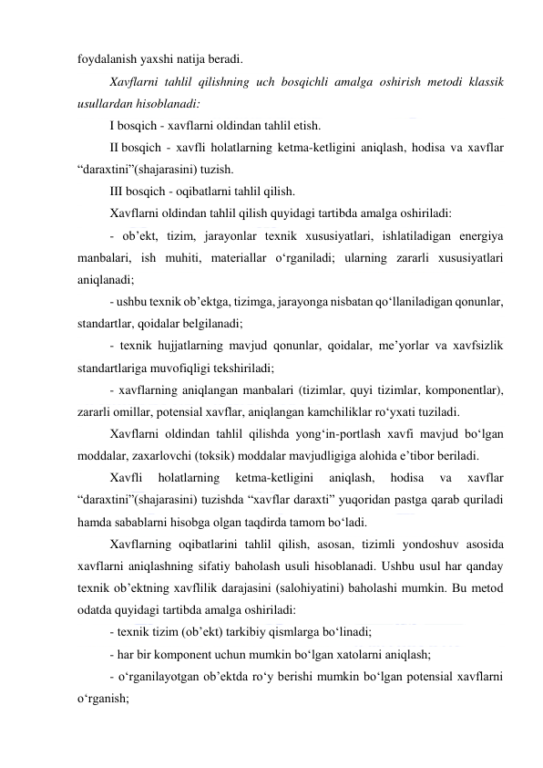  
 
foydalanish yaxshi natija beradi.  
Xavflarni tahlil qilishning uch bosqichli amalga oshirish metodi klassik 
usullardan hisoblanadi: 
I bosqich - xavflarni oldindan tahlil etish.  
II bosqich - xavfli holatlarning ketma-ketligini aniqlash, hodisa va xavflar 
“daraxtini”(shajarasini) tuzish. 
III bosqich - oqibatlarni tahlil qilish. 
Xavflarni oldindan tahlil qilish quyidagi tartibda amalga oshiriladi: 
- ob’ekt, tizim, jarayonlar texnik xususiyatlari, ishlatiladigan energiya 
manbalari, ish muhiti, materiallar o‘rganiladi; ularning zararli xususiyatlari 
aniqlanadi; 
- ushbu texnik ob’ektga, tizimga, jarayonga nisbatan qo‘llaniladigan qonunlar, 
standartlar, qoidalar belgilanadi; 
- texnik hujjatlarning mavjud qonunlar, qoidalar, me’yorlar va xavfsizlik 
standartlariga muvofiqligi tekshiriladi; 
- xavflarning aniqlangan manbalari (tizimlar, quyi tizimlar, komponentlar), 
zararli omillar, potensial xavflar, aniqlangan kamchiliklar ro‘yxati tuziladi. 
Xavflarni oldindan tahlil qilishda yong‘in-portlash xavfi mavjud bo‘lgan 
moddalar, zaxarlovchi (toksik) moddalar mavjudligiga alohida e’tibor beriladi. 
Xavfli 
holatlarning 
ketma-ketligini 
aniqlash, 
hodisa 
va 
xavflar 
“daraxtini”(shajarasini) tuzishda “xavflar daraxti” yuqoridan pastga qarab quriladi 
hamda sabablarni hisobga olgan taqdirda tamom bo‘ladi. 
Xavflarning oqibatlarini tahlil qilish, asosan, tizimli yondoshuv asosida 
xavflarni aniqlashning sifatiy baholash usuli hisoblanadi. Ushbu usul har qanday 
texnik ob’ektning xavflilik darajasini (salohiyatini) baholashi mumkin. Bu metod 
odatda quyidagi tartibda amalga oshiriladi: 
- texnik tizim (ob’ekt) tarkibiy qismlarga bo‘linadi; 
- har bir komponent uchun mumkin bo‘lgan xatolarni aniqlash; 
- o‘rganilayotgan ob’ektda ro‘y berishi mumkin bo‘lgan potensial xavflarni 
o‘rganish; 
