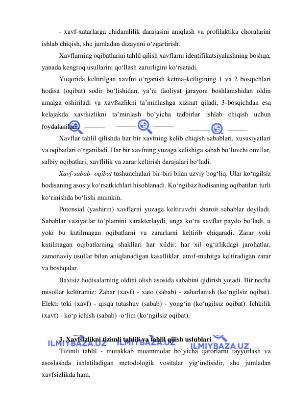  
 
- xavf-xatarlarga chidamlilik darajasini aniqlash va profilaktika choralarini 
ishlab chiqish, shu jumladan dizaynni o‘zgartirish. 
Xavflarning oqibatlarini tahlil qilish xavflarni identifikatsiyalashning boshqa, 
yanada kengroq usullarini qo‘llash zarurligini ko‘rsatadi. 
Yuqorida keltirilgan xavfni o‘rganish ketma-ketligining 1 va 2 bosqichlari 
hodisa (oqibat) sodir bo‘lishidan, ya’ni faoliyat jarayoni boshlanishidan oldin 
amalga oshiriladi va xavfsizlikni ta’minlashga xizmat qiladi, 3-bosqichdan esa 
kelajakda xavfsizlikni ta’minlash bo‘yicha tadbirlar ishlab chiqish uchun 
foydalaniladi. 
Xavflar tahlil qilishda har bir xavfning kelib chiqish sabablari, xususiyatlari 
va oqibatlari o‘rganiladi. Har bir xavfning yuzaga kelishiga sabab bo‘luvchi omillar, 
salbiy oqibatlari, xavflilik va zarar keltirish darajalari bo‘ladi. 
Xavf-sabab- oqibat tushunchalari bir-biri bilan uzviy bog‘liq. Ular ko‘ngilsiz 
hodisaning asosiy ko‘rsatkichlari hisoblanadi. Ko‘ngilsiz hodisaning oqibatilari turli 
ko‘rinishda bo‘lishi mumkin.  
Potensial (yashirin) xavflarni yuzaga keltiruvchi sharoit sabablar deyiladi. 
Sabablar vaziyatlar to‘plamini xarakterlaydi, unga ko‘ra xavflar paydo bo‘ladi, u 
yoki bu kutilmagan oqibatlarni va zararlarni keltirib chiqaradi. Zarar yoki 
kutilmagan oqibatlarning shakllari har xildir: har xil og‘irlikdagi jarohatlar, 
zamonaviy usullar bilan aniqlanadigan kasalliklar, atrof-muhitga keltiradigan zarar 
va boshqalar. 
Baxtsiz hodisalarning oldini olish asosida sababini qidirish yotadi. Bir necha 
misollar keltiramiz: Zahar (xavf) - xato (sabab) - zaharlanish (ko‘ngilsiz oqibat).  
Elektr toki (xavf) - qisqa tutashuv (sabab) - yong‘in (ko‘ngilsiz oqibat). Ichkilik 
(xavf) - ko‘p ichish (sabab) -o‘lim (ko‘ngilsiz oqibat). 
 
3. Xavfsizlikni tizimli tahlili va tahlil qilish uslublari 
Tizimli tahlil - murakkab muammolar bo‘yicha qarorlarni tayyorlash va 
asoslashda ishlatiladigan metodologik vositalar yig‘indisidir, shu jumladan 
xavfsizlikda ham. 
