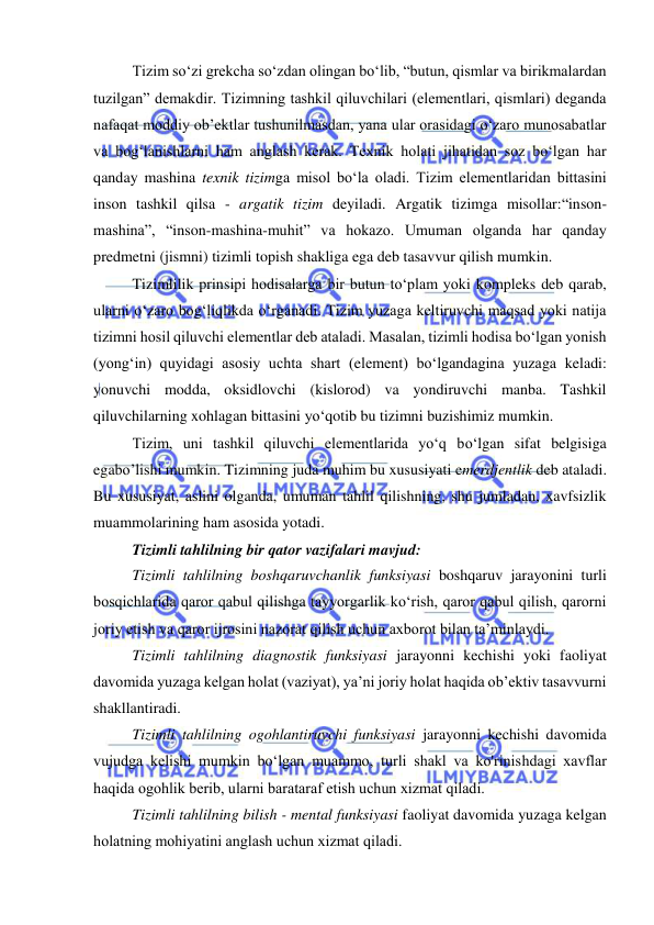  
 
Tizim so‘zi grekcha so‘zdan olingan bo‘lib, “butun, qismlar va birikmalardan 
tuzilgan” demakdir. Tizimning tashkil qiluvchilari (elementlari, qismlari) deganda 
nafaqat moddiy ob’ektlar tushunilmasdan, yana ular orasidagi o‘zaro munosabatlar 
va bog‘lanishlarni ham anglash kerak. Texnik holati jihatidan soz bo‘lgan har 
qanday mashina texnik tizimga misol bo‘la oladi. Tizim elementlaridan bittasini 
inson tashkil qilsa - argatik tizim deyiladi. Argatik tizimga misollar:“inson-
mashina”, “inson-mashina-muhit” va hokazo. Umuman olganda har qanday 
predmetni (jismni) tizimli topish shakliga ega deb tasavvur qilish mumkin. 
Tizimlilik prinsipi hodisalarga bir butun to‘plam yoki kompleks deb qarab, 
ularni o‘zaro bog‘liqlikda o‘rganadi. Tizim yuzaga keltiruvchi maqsad yoki natija 
tizimni hosil qiluvchi elementlar deb ataladi. Masalan, tizimli hodisa bo‘lgan yonish 
(yong‘in) quyidagi asosiy uchta shart (element) bo‘lgandagina yuzaga keladi: 
yonuvchi modda, oksidlovchi (kislorod) va yondiruvchi manba. Tashkil 
qiluvchilarning xohlagan bittasini yo‘qotib bu tizimni buzishimiz mumkin. 
Tizim, uni tashkil qiluvchi elementlarida yo‘q bo‘lgan sifat belgisiga 
egabo’lishi mumkin. Tizimning juda muhim bu xususiyati emerdjentlik deb ataladi. 
Bu xususiyat, aslini olganda, umuman tahlil qilishning, shu jumladan, xavfsizlik 
muammolarining ham asosida yotadi. 
Tizimli tahlilning bir qator vazifalari mavjud: 
Tizimli tahlilning boshqaruvchanlik funksiyasi boshqaruv jarayonini turli 
bosqichlarida qaror qabul qilishga tayyorgarlik ko‘rish, qaror qabul qilish, qarorni 
joriy etish va qaror ijrosini nazorat qilish uchun aхborot bilan ta’minlaydi. 
Tizimli tahlilning diagnostik funksiyasi jarayonni kechishi yoki faoliyat 
davomida yuzaga kelgan holat (vaziyat), ya’ni joriy holat haqida ob’ektiv tasavvurni 
shakllantiradi. 
Tizimli tahlilning ogohlantiruvchi funksiyasi jarayonni kechishi davomida 
vujudga kelishi mumkin bo‘lgan muammo, turli shakl va ko'rinishdagi хavflar 
haqida ogohlik berib, ularni barataraf etish uchun хizmat qiladi. 
Tizimli tahlilning bilish - mental funksiyasi faoliyat davomida yuzaga kelgan 
holatning mohiyatini anglash uchun хizmat qiladi. 
