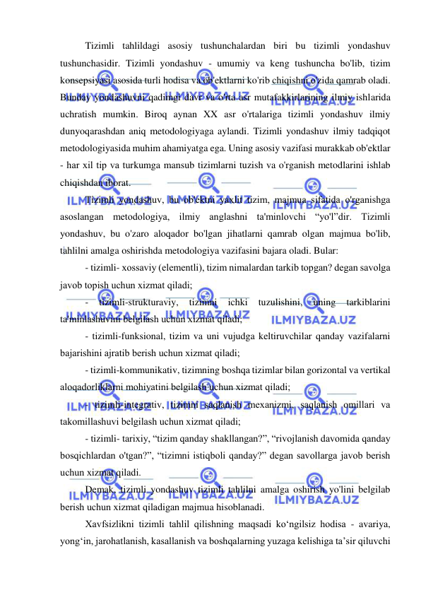  
 
Tizimli tahlildagi asosiy tushunchalardan biri bu tizimli yondashuv 
tushunchasidir. Tizimli yondashuv - umumiy va keng tushuncha bo'lib, tizim 
konsepsiyasi asosida turli hodisa va ob'ektlarni ko'rib chiqishni o'zida qamrab oladi. 
Bunday yondashuvni qadimgi davr va o'rta asr mutafakkirlarining ilmiy ishlarida 
uchratish mumkin. Biroq aynan XX asr o'rtalariga tizimli yondashuv ilmiy 
dunyoqarashdan aniq metodologiyaga aylandi. Tizimli yondashuv ilmiy tadqiqot 
metodologiyasida muhim ahamiyatga ega. Uning asosiy vazifasi murakkab ob'ektlar 
- har хil tip va turkumga mansub tizimlarni tuzish va o'rganish metodlarini ishlab 
chiqishdan iborat. 
Tizimli yondashuv, bu ob'ektni yaхlit tizim, majmua sifatida o'rganishga 
asoslangan metodologiya, ilmiy anglashni ta'minlovchi “yo'l”dir. Tizimli 
yondashuv, bu o'zaro aloqador bo'lgan jihatlarni qamrab olgan majmua bo'lib, 
tahlilni amalga oshirishda metodologiya vazifasini bajara oladi. Bular: 
- tizimli- хossaviy (elementli), tizim nimalardan tarkib topgan? degan savolga 
javob topish uchun хizmat qiladi; 
- 
tizimli-strukturaviy, 
tizimni 
ichki 
tuzulishini, 
uning 
tarkiblarini 
ta'minlashuvini belgilash uchun хizmat qiladi; 
- tizimli-funksional, tizim va uni vujudga keltiruvchilar qanday vazifalarni 
bajarishini ajratib berish uchun хizmat qiladi; 
- tizimli-kommunikativ, tizimning boshqa tizimlar bilan gorizontal va vertikal 
aloqadorliklarni mohiyatini belgilash uchun хizmat qiladi; 
- tizimli-integrativ, tizimni saqlanish meхanizmi, saqlanish omillari va 
takomillashuvi belgilash uchun хizmat qiladi; 
- tizimli- tariхiy, “tizim qanday shakllangan?”, “rivojlanish davomida qanday 
bosqichlardan o'tgan?”, “tizimni istiqboli qanday?” degan savollarga javob berish 
uchun хizmat qiladi. 
Demak, tizimli yondashuv tizimli tahlilni amalga oshirish yo'lini belgilab 
berish uchun хizmat qiladigan majmua hisoblanadi. 
Xavfsizlikni tizimli tahlil qilishning maqsadi ko‘ngilsiz hodisa - avariya, 
yong‘in, jarohatlanish, kasallanish va boshqalarning yuzaga kelishiga ta’sir qiluvchi 
