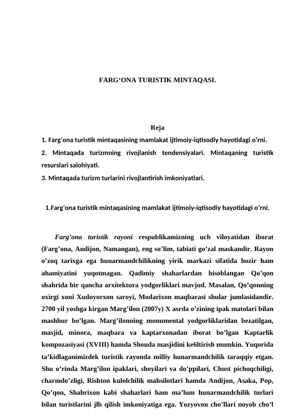 FARG‘ONA TURISTIK MINTAQASI.
Reja
1. Farg‘ona turistik mintaqasining mamlakat ijtimoiy-iqtisodiy hayotidagi o‘rni. 
2.  Mintaqada  turizmning  rivojlanish  tendensiyalari.  Mintaqaning  turistik
resurslari salohiyati. 
3. Mintaqada turizm turlarini rivojlantirish imkoniyatlari.
1.Farg‘ona turistik mintaqasining mamlakat ijtimoiy-iqtisodiy hayotidagi o‘rni.
Farg’ona  turistik  rayoni respublikamizning  uch  viloyatidan  iborat
(Farg’ona, Andijon, Namangan), eng so’lim, tabiati go’zal maskandir. Rayon
o’zoq  tarixga  ega  hunarmandchilikning  yirik  markazi  sifatida  hozir  ham
ahamiyatini  yuqotmagan.  Qadimiy  shaharlardan  hisoblangan  Qo’qon
shahrida bir qancha arxitektura yodgorliklari mavjud. Masalan, Qo’qonning
oxirgi xoni Xudoyorxon saroyi, Modarixon maqbarasi shular jumlasidandir.
2700 yil yoshga kirgan Marg’ilon (2007y) X asrda o’zining ipak matolari bilan
mashhur bo’lgan. Marg’ilonning monumental yodgorliklaridan bezatilgan,
masjid,  minora,  maqbara  va  kaptarxonadan  iborat  bo’lgan  Kaptarlik
kompozasiyasi (XVIII) hamda Shouda masjidini ke6ltirish mumkin. Yuqorida
ta’kidlaganimizdek turistik rayonda milliy hunarmandchilik taraqqiy etgan.
Shu o’rinda Marg’ilon ipaklari, shoyilari va do’ppilari, Chust pichoqchiligi,
charmdo’zligi, Rishton kulolchilik mahsilotlari hamda Andijon, Asaka, Pop,
Qo’qon, Shahrixon kabi shaharlari ham ma’lum hunarmandchilik turlari
bilan turistlarini jlb qilish imkoniyatiga ega. Yozyovon cho’llari noyob cho’l
