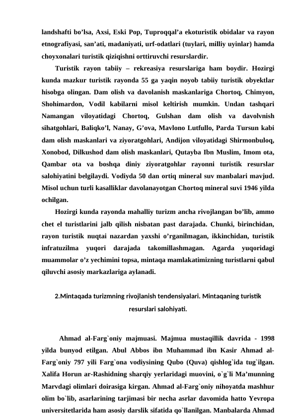 landshafti bo’lsa, Axsi, Eski Pop, Tuproqqal’a ekoturistik obidalar va rayon
etnografiyasi, san’ati, madaniyati, urf-odatlari (tuylari, milliy uyinlar) hamda
choyxonalari turistik qiziqishni orttiruvchi resurslardir.
Turistik  rayon  tabiiy  –  rekreasiya  resurslariga  ham  boydir.  Hozirgi
kunda mazkur turistik rayonda 55 ga yaqin noyob tabiiy turistik obyektlar
hisobga olingan. Dam olish va davolanish maskanlariga Chortoq, Chimyon,
Shohimardon,  Vodil  kabilarni  misol  keltirish  mumkin.  Undan  tashqari
Namangan  viloyatidagi  Chortoq,  Gulshan  dam  olish  va  davolvnish
sihatgohlari, Baliqko’l, Nanay, G’ova, Mavlono Lutfullo, Parda Tursun kabi
dam olish maskanlari va ziyoratgohlari, Andijon viloyatidagi Shirmonbuloq,
Xonobod, Dilkushod dam olish maskanlari, Qutayba Ibn Muslim, Imom ota,
Qambar  ota  va  boshqa  diniy  ziyoratgohlar  rayonni  turistik  resurslar
salohiyatini belgilaydi. Vodiyda 50 dan ortiq mineral suv manbalari mavjud.
Misol uchun turli kasalliklar davolanayotgan Chortoq mineral suvi 1946 yilda
ochilgan.
Hozirgi kunda rayonda mahalliy turizm ancha rivojlangan bo’lib, ammo
chet el turistlarini jalb qilish nisbatan past darajada. Chunki, birinchidan,
rayon turistik nuqtai nazardan yaxshi o’rganilmagan, ikkinchidan, turistik
infratuzilma  yuqori  darajada  takomillashmagan.  Agarda  yuqoridagi
muammolar o’z yechimini topsa, mintaqa mamlakatimizning turistlarni qabul
qiluvchi asosiy markazlariga aylanadi.
2.Mintaqada turizmning rivojlanish tendensiyalari. Mintaqaning turistik
resurslari salohiyati.
Ahmad al-Farg`oniy majmuasi.  Majmua mustaqillik davrida - 1998
yilda bunyod etilgan. Abul  Abbos ibn Muhammad ibn Kasir Ahmad al-
Farg`oniy 797 yili Farg`ona vodiysining Qubo (Quva) qishlog`ida tug`ilgan.
Xalifa Horun ar-Rashidning sharqiy yerlaridagi muovini, o`g`li Ma’munning
Marvdagi olimlari doirasiga kirgan. Ahmad al-Farg`oniy nihoyatda mashhur
olim bo`lib, asarlarining tarjimasi bir necha asrlar davomida hatto Yevropa
universitetlarida ham asosiy darslik sifatida qo`llanilgan. Manbalarda Ahmad
