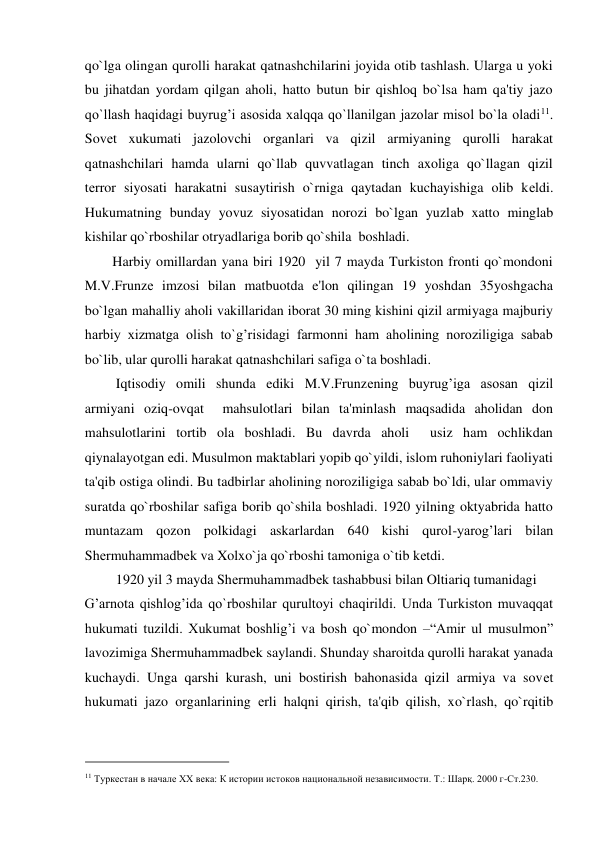 qo`lga olingan qurolli harakat qatnashchilarini joyida otib tashlash. Ularga u yoki 
bu jihatdan yordam qilgan aholi, hatto butun bir qishloq bo`lsa ham qa'tiy jazo 
qo`llash haqidagi buyrug’i asosida xalqqa qo`llanilgan jazolar misol bo`la oladi11. 
Sovеt xukumati jazolovchi organlari va qizil armiyaning qurolli harakat 
qatnashchilari hamda ularni qo`llab quvvatlagan tinch axoliga qo`llagan qizil  
tеrror siyosati harakatni susaytirish o`rniga qaytadan kuchayishiga olib kеldi. 
Hukumatning bunday yovuz siyosatidan norozi bo`lgan yuzlab xatto minglab 
kishilar qo`rboshilar otryadlariga borib qo`shila  boshladi.  
        Harbiy omillardan yana biri 1920  yil 7 mayda Turkiston fronti qo`mondoni 
M.V.Frunzе imzosi bilan matbuotda e'lon qilingan 19 yoshdan 35yoshgacha 
bo`lgan mahalliy aholi vakillaridan iborat 30 ming kishini qizil armiyaga majburiy 
harbiy xizmatga olish to`g’risidagi farmonni ham aholining noroziligiga sabab 
bo`lib, ular qurolli harakat qatnashchilari safiga o`ta boshladi.  
         Iqtisodiy omili shunda ediki M.V.Frunzеning buyrug’iga asosan qizil 
armiyani oziq-ovqat  mahsulotlari bilan ta'minlash maqsadida aholidan don 
mahsulotlarini tortib ola boshladi. Bu davrda aholi  usiz ham ochlikdan 
qiynalayotgan edi. Musulmon maktablari yopib qo`yildi, islom ruhoniylari faoliyati 
ta'qib ostiga olindi. Bu tadbirlar aholining noroziligiga sabab bo`ldi, ular ommaviy 
suratda qo`rboshilar safiga borib qo`shila boshladi. 1920 yilning oktyabrida hatto 
muntazam qozon polkidagi askarlardan 640 kishi qurol-yarog’lari bilan 
Shеrmuhammadbеk va Xolxo`ja qo`rboshi tamoniga o`tib kеtdi.  
         1920 yil 3 mayda Shеrmuhammadbеk tashabbusi bilan Oltiariq tumanidagi  
G’arnota qishlog’ida qo`rboshilar qurultoyi chaqirildi. Unda Turkiston muvaqqat 
hukumati tuzildi. Xukumat boshlig’i va bosh qo`mondon –“Amir ul musulmon” 
lavozimiga Shеrmuhammadbеk saylandi. Shunday sharoitda qurolli harakat yanada 
kuchaydi. Unga qarshi kurash, uni bostirish bahonasida qizil armiya va sovеt 
hukumati jazo organlarining еrli halqni qirish, ta'qib qilish, xo`rlash, qo`rqitib 
                                           
11 Туркестан в начале XX века: К истории истоков национальной независимости. Т.: Шарқ. 2000 г-Ст.230.  
