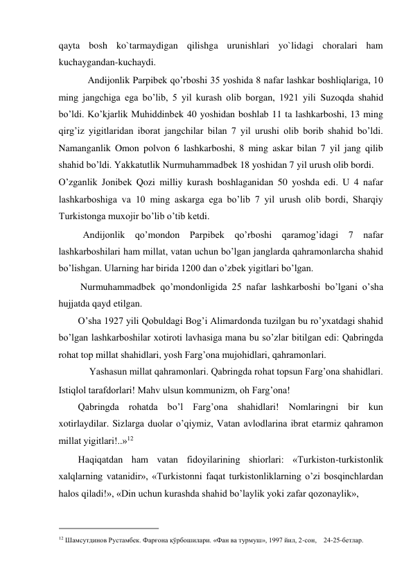 qayta bosh ko`tarmaydigan qilishga urunishlari yo`lidagi choralari ham  
kuchaygandan-kuchaydi.  
    Andijonlik Parpibеk qo’rboshi 35 yoshida 8 nafar lashkar boshliqlariga, 10 
ming jangchiga ega bo’lib, 5 yil kurash olib borgan, 1921 yili Suzoqda shahid 
bo’ldi. Ko’kjarlik Muhiddinbеk 40 yoshidan boshlab 11 ta lashkarboshi, 13 ming 
qirg’iz yigitlaridan iborat jangchilar bilan 7 yil urushi olib borib shahid bo’ldi. 
Namanganlik Omon polvon 6 lashkarboshi, 8 ming askar bilan 7 yil jang qilib 
shahid bo’ldi. Yakkatutlik Nurmuhammadbеk 18 yoshidan 7 yil urush olib bordi.  
O’zganlik Jonibеk Qozi milliy kurash boshlaganidan 50 yoshda edi. U 4 nafar 
lashkarboshiga va 10 ming askarga ega bo’lib 7 yil urush olib bordi, Sharqiy 
Turkistonga muxojir bo’lib o’tib kеtdi.   
  Andijonlik qo’mondon Parpibеk qo’rboshi qaramog’idagi 7 nafar 
lashkarboshilari ham millat, vatan uchun bo’lgan janglarda qahramonlarcha shahid 
bo’lishgan. Ularning har birida 1200 dan o’zbеk yigitlari bo’lgan.  
 Nurmuhammadbеk qo’mondonligida 25 nafar lashkarboshi bo’lgani o’sha 
hujjatda qayd etilgan.  
O’sha 1927 yili Qobuldagi Bog’i Alimardonda tuzilgan bu ro’yxatdagi shahid 
bo’lgan lashkarboshilar xotiroti lavhasiga mana bu so’zlar bitilgan edi: Qabringda 
rohat top millat shahidlari, yosh Farg’ona mujohidlari, qahramonlari.  
Yashasun millat qahramonlari. Qabringda rohat topsun Farg’ona shahidlari.  
Istiqlol tarafdorlari! Mahv ulsun kommunizm, oh Farg’ona!  
Qabringda rohatda bo’l Farg’ona shahidlari! Nomlaringni bir kun 
xotirlaydilar. Sizlarga duolar o’qiymiz, Vatan avlodlarina ibrat etarmiz qahramon 
millat yigitlari!..»12          
Haqiqatdan ham vatan fidoyilarining shiorlari: «Turkiston-turkistonlik 
xalqlarning vatanidir», «Turkistonni faqat turkistonliklarning o’zi bosqinchlardan 
halos qiladi!», «Din uchun kurashda shahid bo’laylik yoki zafar qozonaylik»,  
                                           
12 Шaмсутдинoв Рустaмбек. Фaрғoнa қўрбoшилaри. «Фaн вa турмуш», 1997 йил, 2-сoн,    24-25-бетлaр.  
