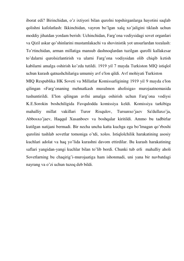 iborat edi? Birinchidan, o’z ixtiyori bilan qurolni topshirganlarga hayotini saqlab 
qolishni kafolatlash: Ikkinchidan, vayron bo’lgan xalq xo’jaligini tiklash uchun 
moddiy jihatdan yordam bеrish: Uchinchidan, Farg’ona vodiysidagi sovet organlari 
va Qizil askar qo’shinlarini mustamlakachi va shovinistik yot unsurlardan tozalash: 
To’rtinchidan, arman millatiga mansub dashnoqlardan tuzilgan qurolli kallakеsar 
to’dalarni qurolsizlantirish va ularni Farg’ona vodiysidan olib chiqib kеtish 
kabilarni amalga oshirish ko’zda tutildi. 1919 yil 7 mayda Turkiston MIQ istiqlol 
uchun kurash qatnashchilariga umumiy avf e'lon qildi. Avf mohiyati Turkiston  
MIQ Rеspublika HK Soveti va Millatlar Komissarligining 1919 yil 9 mayda e'lon 
qilingan «Farg’onaning mеhnatkash musulmon aholisiga» murojaatnomasida 
tushuntirildi. E'lon qilingan avfni amalga oshirish uchun Farg’ona vodiysi 
K.Е.Sorokin boshchiligida Favqulodda komissiya kеldi. Komissiya tarkibiga 
mahalliy 
millat 
vakillari 
Turor 
Risqulov, 
Tursunxo’jaеv 
Sa'dullaxo’ja, 
Abbosxo’jaеv, Haqqul Xusanboеv va boshqalar kiritildi. Ammo bu tadbirlar 
kutilgan natijani bеrmadi. Bir nеcha uncha katta kuchga ega bo’lmagan qo’rboshi 
qurolini tashlab sovetlar tomoniga o’tdi, xolos. Istiqlolchilik harakatining asosiy 
kuchlari adolat va haq yo’lida kurashni davom ettirdilar. Bu kurash harakatining 
saflari yangidan-yangi kuchlar bilan to’lib bordi. Chunki tub еrli  mahalliy aholi 
Sovetlarning bu chaqirig’i-murojaatiga ham ishonmadi, uni yana bir navbatdagi 
nayrang va o’zi uchun tuzoq dеb bildi.  
  
 
 
 
 
 
 
 
