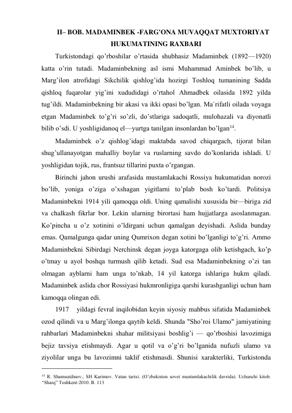 II– BOB. MADAMINBEK -FARG'ONA MUVAQQAT MUXTORIYAT 
HUKUMATINING RAXBARI  
Turkistondagi qo’rboshilar o’rtasida shubhasiz Madaminbek (1892—1920) 
katta o’rin tutadi. Madaminbekning asl ismi Muhammad Aminbek bo’lib, u 
Marg’ilon atrofidagi Sikchilik qishlog’ida hozirgi Toshloq tumanining Sadda 
qishloq fuqarolar yig’ini xududidagi o’rtahol Ahmadbek oilasida 1892 yilda 
tug’ildi. Madaminbekning bir akasi va ikki opasi bo’lgan. Ma`rifatli oilada voyaga 
etgan Madaminbek to’g’ri so’zli, do’stlariga sadoqatli, mulohazali va diyonatli 
bilib o’sdi. U yoshligidanoq el—yurtga tanilgan insonlardan bo’lgan14.  
Madaminbek o’z qishlog’idagi maktabda savod chiqargach, tijorat bilan 
shug’ullanayotgan mahalliy boylar va ruslarning savdo do’konlarida ishladi. U 
yoshligidan tojik, rus, frantsuz tillarini puxta o’rgangan.  
Birinchi jahon urushi arafasida mustamlakachi Rossiya hukumatidan norozi 
bo’lib, yoniga o’ziga o’xshagan yigitlarni to’plab bosh ko’tardi. Politsiya 
Madaminbekni 1914 yili qamoqqa oldi. Uning qamalishi xususida bir—biriga zid 
va chalkash fikrlar bor. Lekin ularning birortasi ham hujjatlarga asoslanmagan. 
Ko’pincha u o’z xotinini o’ldirgani uchun qamalgan deyishadi. Aslida bunday 
emas. Qamalgunga qadar uning Qumrixon degan xotini bo’lganligi to’g’ri. Ammo 
Madaminbekni Sibirdagi Nerchinsk degan joyga katorgaga olib ketishgach, ko’p 
o’tmay u ayol boshqa turmush qilib ketadi. Sud esa Madaminbekning o’zi tan 
olmagan ayblarni ham unga to’nkab, 14 yil katorga ishlariga hukm qiladi. 
Madaminbek aslida chor Rossiyasi hukmronligiga qarshi kurashganligi uchun ham 
kamoqqa olingan edi.  
1917 
yildagi fevral inqilobidan keyin siyosiy mahbus sifatida Madaminbek 
ozod qilindi va u Marg’ilonga qaytib keldi. Shunda "Sho’roi Ulamo" jamiyatining 
rahbarlari Madaminbekni shahar militsiyasi boshlig’i — qo’rboshisi lavozimiga 
bejiz tavsiya etishmaydi. Agar u qotil va o’g’ri bo’lganida nufuzli ulamo va 
ziyolilar unga bu lavozimni taklif etishmasdi. Shunisi xarakterliki, Turkistonda 
                                           
14 R. Shamsutdinov., SH Karimov. Vatan tarixi. (O’zbekiston sovet mustamlakachilik davrida). Uchunchi kitob. 
“Sharq” Toshkent-2010. B. 113 
