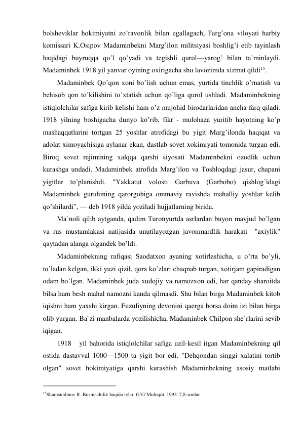 bolsheviklar hokimiyatni zo’ravonlik bilan egallagach, Farg’ona viloyati harbiy 
komissari K.Osipov Madaminbekni Marg’ilon militsiyasi boshlig’i etib tayinlash 
haqidagi buyruqqa qo’l qo’yadi va tegishli qurol—yarog’ bilan ta`minlaydi. 
Madaminbek 1918 yil yanvar oyining oxirigacha shu lavozimda xizmat qildi15.  
Madaminbek Qo’qon xoni bo’lish uchun emas, yurtida tinchlik o’rnatish va 
behisob qon to’kilishini to’xtatish uchun qo’liga qurol ushladi. Madaminbekning 
istiqlolchilar safiga kirib kelishi ham o’z mujohid birodarlaridan ancha farq qiladi. 
1918 yilning boshigacha dunyo ko’rib, fikr - mulohaza yuritib hayotning ko’p 
mashaqqatlarini tortgan 25 yoshlar atrofidagi bu yigit Marg’ilonda haqiqat va 
adolat ximoyachisiga aylanar ekan, dastlab sovet xokimiyati tomonida turgan edi. 
Biroq sovet rejimining xalqqa qarshi siyosati Madaminbekni ozodlik uchun 
kurashga undadi. Madaminbek atrofida Marg’ilon va Toshloqdagi jasur, chapani 
yigitlar to’planishdi. "Yakkatut volosti Garbuva (Garbobo) qishlog’idagi 
Madaminbek guruhining qarorgohiga ommaviy ravishda mahalliy yoshlar kelib 
qo’shilardi", — deb 1918 yilda yoziladi hujjatlarning birida.  
Ma`noli qilib aytganda, qadim Turonyurtda asrlardan buyon mavjud bo’lgan 
va rus mustamlakasi natijasida unutilayozgan javonmardlik harakati  "axiylik" 
qaytadan alanga olgandek bo’ldi.  
Madaminbekning rafiqasi Saodatxon ayaning xotirlashicha, u o’rta bo’yli, 
to’ladan kelgan, ikki yuzi qizil, qora ko’zlari chaqnab turgan, xotirjam gapiradigan 
odam bo’lgan. Madaminbek juda xudojiy va namozxon edi, har qanday sharoitda 
bilsa ham besh mahal namozni kanda qilmasdi. Shu bilan birga Madaminbek kitob 
iqishni ham yaxshi kirgan. Fuzuliyning devonini qaerga borsa doim izi bilan birga 
olib yurgan. Ba`zi manbalarda yozilishicha, Madaminbek Chilpon she`rlarini sevib 
iqigan.  
1918 
yil bahorida istiqlolchilar safiga uzil-kesil itgan Madaminbekning qil 
ostida dastavval 1000—1500 ta yigit bor edi. "Dehqondan singgi xalatini tortib 
olgan" sovet hokimiyatiga qarshi kurashish Madaminbekning asosiy matlabi 
                                           
15Shamsutdinov R. Bosmachilik haqida iylar. G’G’Muloqot. 1993. 7,8-sonlar 
