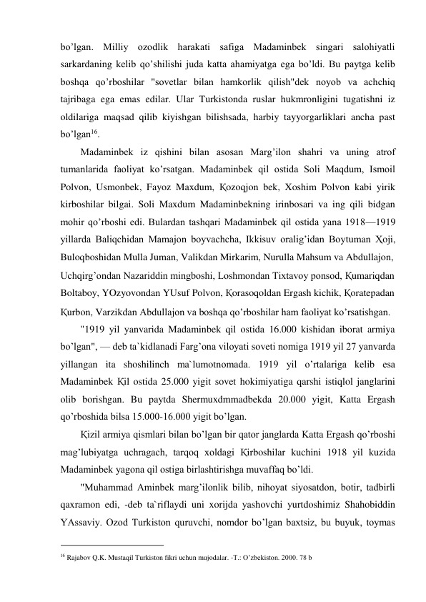 bo’lgan. Milliy ozodlik harakati safiga Madaminbek singari salohiyatli 
sarkardaning kelib qo’shilishi juda katta ahamiyatga ega bo’ldi. Bu paytga kelib 
boshqa qo’rboshilar "sovetlar bilan hamkorlik qilish"dek noyob va achchiq 
tajribaga ega emas edilar. Ular Turkistonda ruslar hukmronligini tugatishni iz 
oldilariga maqsad qilib kiyishgan bilishsada, harbiy tayyorgarliklari ancha past 
bo’lgan16.  
Madaminbek iz qishini bilan asosan Marg’ilon shahri va uning atrof 
tumanlarida faoliyat ko’rsatgan. Madaminbek qil ostida Soli Maqdum, Ismoil 
Polvon, Usmonbek, Fayoz Maxdum, Қozoqjon bek, Xoshim Polvon kabi yirik 
kirboshilar bilgai. Soli Maxdum Madaminbekning irinbosari va ing qili bidgan 
mohir qo’rboshi edi. Bulardan tashqari Madaminbek qil ostida yana 1918—1919 
yillarda Baliqchidan Mamajon boyvachcha, Ikkisuv oralig’idan Boytuman Ҳoji, 
Buloqboshidan Mulla Juman, Valikdan Mirkarim, Nurulla Mahsum va Abdullajon,  
Uchqirg’ondan Nazariddin mingboshi, Loshmondan Tixtavoy ponsod, Қumariqdan  
Boltaboy, YOzyovondan YUsuf Polvon, Қorasoqoldan Ergash kichik, Қoratepadan  
Қurbon, Varzikdan Abdullajon va boshqa qo’rboshilar ham faoliyat ko’rsatishgan.  
"1919 yil yanvarida Madaminbek qil ostida 16.000 kishidan iborat armiya 
bo’lgan", — deb ta`kidlanadi Farg’ona viloyati soveti nomiga 1919 yil 27 yanvarda 
yillangan ita shoshilinch ma`lumotnomada. 1919 yil o’rtalariga kelib esa 
Madaminbek Қil ostida 25.000 yigit sovet hokimiyatiga qarshi istiqlol janglarini 
olib borishgan. Bu paytda Shermuxdmmadbekda 20.000 yigit, Katta Ergash 
qo’rboshida bilsa 15.000-16.000 yigit bo’lgan.  
Қizil armiya qismlari bilan bo’lgan bir qator janglarda Katta Ergash qo’rboshi 
mag’lubiyatga uchragach, tarqoq xoldagi Қirboshilar kuchini 1918 yil kuzida 
Madaminbek yagona qil ostiga birlashtirishga muvaffaq bo’ldi.  
"Muhammad Aminbek marg’ilonlik bilib, nihoyat siyosatdon, botir, tadbirli 
qaxramon edi, -deb ta`riflaydi uni xorijda yashovchi yurtdoshimiz Shahobiddin 
YAssaviy. Ozod Turkiston quruvchi, nomdor bo’lgan baxtsiz, bu buyuk, toymas 
                                           
16 Rajabov Q.K. Mustaqil Turkiston fikri uchun mujodalar. -T.: O’zbekiston. 2000. 78 b 
