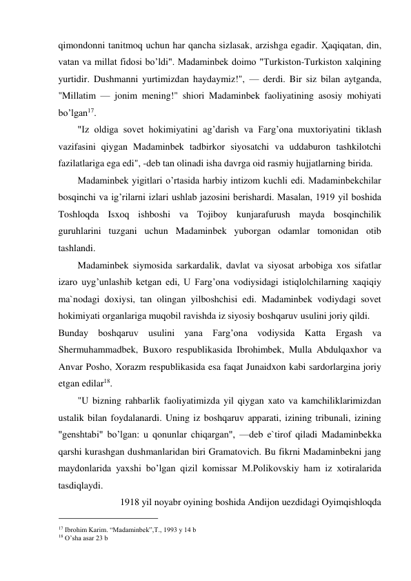 qimondonni tanitmoq uchun har qancha sizlasak, arzishga egadir. Ҳaqiqatan, din, 
vatan va millat fidosi bo’ldi". Madaminbek doimo "Turkiston-Turkiston xalqining 
yurtidir. Dushmanni yurtimizdan haydaymiz!", — derdi. Bir siz bilan aytganda, 
"Millatim — jonim mening!" shiori Madaminbek faoliyatining asosiy mohiyati 
bo’lgan17.  
"Iz oldiga sovet hokimiyatini ag’darish va Farg’ona muxtoriyatini tiklash 
vazifasini qiygan Madaminbek tadbirkor siyosatchi va uddaburon tashkilotchi 
fazilatlariga ega edi", -deb tan olinadi isha davrga oid rasmiy hujjatlarning birida.  
Madaminbek yigitlari o’rtasida harbiy intizom kuchli edi. Madaminbekchilar 
bosqinchi va ig’rilarni izlari ushlab jazosini berishardi. Masalan, 1919 yil boshida 
Toshloqda Isxoq ishboshi va Tojiboy kunjarafurush mayda bosqinchilik 
guruhlarini tuzgani uchun Madaminbek yuborgan odamlar tomonidan otib 
tashlandi.  
Madaminbek siymosida sarkardalik, davlat va siyosat arbobiga xos sifatlar 
izaro uyg’unlashib ketgan edi, U Farg’ona vodiysidagi istiqlolchilarning xaqiqiy 
ma`nodagi doxiysi, tan olingan yilboshchisi edi. Madaminbek vodiydagi sovet 
hokimiyati organlariga muqobil ravishda iz siyosiy boshqaruv usulini joriy qildi.  
Bunday boshqaruv usulini yana Farg’ona vodiysida Katta Ergash va 
Shermuhammadbek, Buxoro respublikasida Ibrohimbek, Mulla Abdulqaxhor va 
Anvar Posho, Xorazm respublikasida esa faqat Junaidxon kabi sardorlargina joriy 
etgan edilar18.  
"U bizning rahbarlik faoliyatimizda yil qiygan xato va kamchiliklarimizdan 
ustalik bilan foydalanardi. Uning iz boshqaruv apparati, izining tribunali, izining 
"genshtabi" bo’lgan: u qonunlar chiqargan", —deb e`tirof qiladi Madaminbekka 
qarshi kurashgan dushmanlaridan biri Gramatovich. Bu fikrni Madaminbekni jang 
maydonlarida yaxshi bo’lgan qizil komissar M.Polikovskiy ham iz xotiralarida 
tasdiqlaydi.  
1918 yil noyabr oyining boshida Andijon uezdidagi Oyimqishloqda     
                                           
17 Ibrohim Karim. “Madaminbek”,T., 1993 y 14 b 
18 O’sha asar 23 b 
