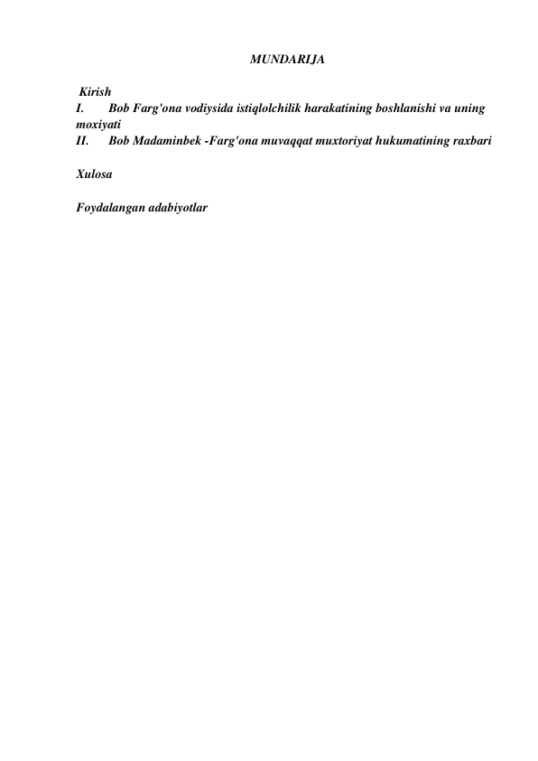 MUNDARIJA  
  
 Kirish 
I. 
Bob Farg'ona vodiysida istiqlolchilik harakatining boshlanishi va uning  
moxiyati 
II. 
Bob Madaminbek -Farg'ona muvaqqat muxtoriyat hukumatining raxbari  
 
Xulosa  
  
Foydalangan adabiyotlar  
 
 
 
 
 
 
 
 
 
 
 
 
 
 
 
 
 
 
 
 
 
