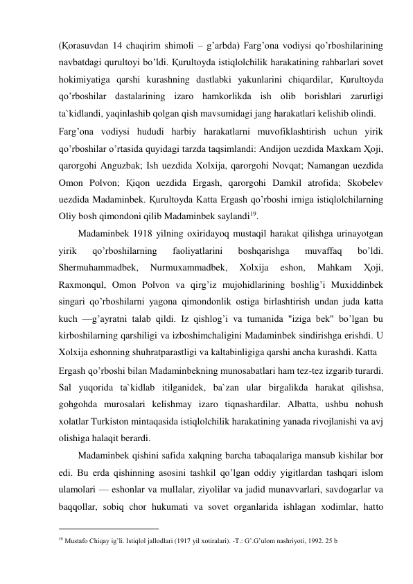 (Қorasuvdan 14 chaqirim shimoli – g’arbda) Farg’ona vodiysi qo’rboshilarining 
navbatdagi qurultoyi bo’ldi. Қurultoyda istiqlolchilik harakatining rahbarlari sovet 
hokimiyatiga qarshi kurashning dastlabki yakunlarini chiqardilar, Қurultoyda 
qo’rboshilar dastalarining izaro hamkorlikda ish olib borishlari zarurligi 
ta`kidlandi, yaqinlashib qolgan qish mavsumidagi jang harakatlari kelishib olindi.  
Farg’ona vodiysi hududi harbiy harakatlarni muvofiklashtirish uchun yirik 
qo’rboshilar o’rtasida quyidagi tarzda taqsimlandi: Andijon uezdida Maxkam Ҳoji, 
qarorgohi Anguzbak; Ish uezdida Xolxija, qarorgohi Novqat; Namangan uezdida 
Omon Polvon; Қiqon uezdida Ergash, qarorgohi Damkil atrofida; Skobelev 
uezdida Madaminbek. Қurultoyda Katta Ergash qo’rboshi irniga istiqlolchilarning 
Oliy bosh qimondoni qilib Madaminbek saylandi19.  
Madaminbek 1918 yilning oxiridayoq mustaqil harakat qilishga urinayotgan 
yirik 
qo’rboshilarning 
faoliyatlarini 
boshqarishga 
muvaffaq 
bo’ldi. 
Shermuhammadbek, 
Nurmuxammadbek, 
Xolxija 
eshon, 
Mahkam 
Ҳoji, 
Raxmonqul, Omon Polvon va qirg’iz mujohidlarining boshlig’i Muxiddinbek 
singari qo’rboshilarni yagona qimondonlik ostiga birlashtirish undan juda katta 
kuch —g’ayratni talab qildi. Iz qishlog’i va tumanida "iziga bek" bo’lgan bu 
kirboshilarning qarshiligi va izboshimchaligini Madaminbek sindirishga erishdi. U 
Xolxija eshonning shuhratparastligi va kaltabinligiga qarshi ancha kurashdi. Katta  
Ergash qo’rboshi bilan Madaminbekning munosabatlari ham tez-tez izgarib turardi. 
Sal yuqorida ta`kidlab itilganidek, ba`zan ular birgalikda harakat qilishsa, 
gohgohda murosalari kelishmay izaro tiqnashardilar. Albatta, ushbu nohush 
xolatlar Turkiston mintaqasida istiqlolchilik harakatining yanada rivojlanishi va avj 
olishiga halaqit berardi.  
Madaminbek qishini safida xalqning barcha tabaqalariga mansub kishilar bor 
edi. Bu erda qishinning asosini tashkil qo’lgan oddiy yigitlardan tashqari islom 
ulamolari — eshonlar va mullalar, ziyolilar va jadid munavvarlari, savdogarlar va 
baqqollar, sobiq chor hukumati va sovet organlarida ishlagan xodimlar, hatto 
                                           
19 Mustafo Chiqay ig’li. Istiqlol jallodlari (1917 yil xotiralari). -T.: G’.G’ulom nashriyoti, 1992. 25 b 
