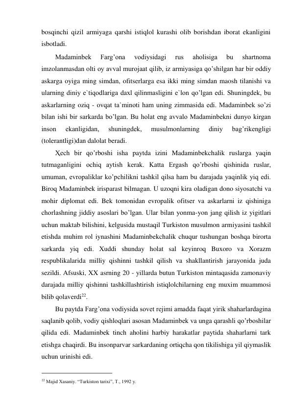 bosqinchi qizil armiyaga qarshi istiqlol kurashi olib borishdan iborat ekanligini 
isbotladi.  
Madaminbek 
Farg’ona 
vodiysidagi 
rus 
aholisiga 
bu 
shartnoma 
imzolanmasdan olti oy avval murojaat qilib, iz armiyasiga qo’shilgan har bir oddiy 
askarga oyiga ming simdan, ofitserlarga esa ikki ming simdan maosh tilanishi va 
ularning diniy e`tiqodlariga daxl qilinmasligini e`lon qo’lgan edi. Shuningdek, bu 
askarlarning oziq - ovqat ta`minoti ham uning zimmasida edi. Madaminbek so’zi 
bilan ishi bir sarkarda bo’lgan. Bu holat eng avvalo Madaminbekni dunyo kirgan 
inson 
ekanligidan, 
shuningdek, 
musulmonlarning 
diniy 
bag’rikengligi 
(tolerantligi)dan dalolat beradi.  
Ҳech bir qo’rboshi isha paytda izini Madaminbekchalik ruslarga yaqin 
tutmaganligini ochiq aytish kerak. Katta Ergash qo’rboshi qishinida ruslar, 
umuman, evropaliklar ko’pchilikni tashkil qilsa ham bu darajada yaqinlik yiq edi. 
Biroq Madaminbek irisparast bilmagan. U uzoqni kira oladigan dono siyosatchi va 
mohir diplomat edi. Bek tomonidan evropalik ofitser va askarlarni iz qishiniga 
chorlashning jiddiy asoslari bo’lgan. Ular bilan yonma-yon jang qilish iz yigitlari 
uchun maktab bilishini, kelgusida mustaqil Turkiston musulmon armiyasini tashkil 
etishda muhim rol iynashini Madaminbekchalik chuqur tushungan boshqa birorta 
sarkarda yiq edi. Xuddi shunday holat sal keyinroq Buxoro va Xorazm 
respublikalarida milliy qishinni tashkil qilish va shakllantirish jarayonida juda 
sezildi. Afsuski, XX asrning 20 - yillarda butun Turkiston mintaqasida zamonaviy 
darajada milliy qishinni tashkillashtirish istiqlolchilarning eng muxim muammosi 
bilib qolaverdi22.  
Bu paytda Farg’ona vodiysida sovet rejimi amadda faqat yirik shaharlardagina 
saqlanib qolib, vodiy qishloqlari asosan Madaminbek va unga qarashli qo’rboshilar 
qilida edi. Madaminbek tinch aholini harbiy harakatlar paytida shaharlarni tark 
etishga chaqirdi. Bu insonparvar sarkardaning ortiqcha qon tikilishiga yil qiymaslik 
uchun urinishi edi.  
                                           
22 Majid Xasaniy. “Turkiston tarixi”, T., 1992 y. 
