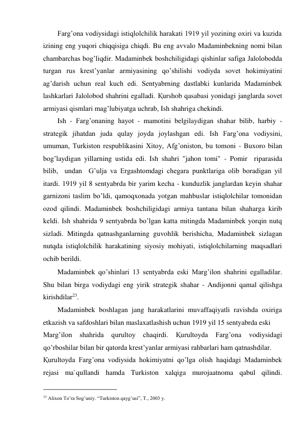 Farg’ona vodiysidagi istiqlolchilik harakati 1919 yil yozining oxiri va kuzida 
izining eng yuqori chiqqisiga chiqdi. Bu eng avvalo Madaminbekning nomi bilan 
chambarchas bog’liqdir. Madaminbek boshchiligidagi qishinlar safiga Jalolobodda 
turgan rus krest’yanlar armiyasining qo’shilishi vodiyda sovet hokimiyatini 
ag’darish uchun real kuch edi. Sentyabrning dastlabki kunlarida Madaminbek 
lashkarlari Jalolobod shahrini egalladi. Қurshob qasabasi yonidagi janglarda sovet 
armiyasi qismlari mag’lubiyatga uchrab, Ish shahriga chekindi.  
Ish - Farg’onaning hayot - mamotini belgilaydigan shahar bilib, harbiy - 
strategik jihatdan juda qulay joyda joylashgan edi. Ish Farg’ona vodiysini, 
umuman, Turkiston respublikasini Xitoy, Afg’oniston, bu tomoni - Buxoro bilan 
bog’laydigan yillarning ustida edi. Ish shahri "jahon tomi" - Pomir  riparasida  
bilib,  undan  G’ulja va Ergashtomdagi chegara punktlariga olib boradigan yil 
itardi. 1919 yil 8 sentyabrda bir yarim kecha - kunduzlik janglardan keyin shahar 
garnizoni taslim bo’ldi, qamoqxonada yotgan mahbuslar istiqlolchilar tomonidan 
ozod qilindi. Madaminbek boshchiligidagi armiya tantana bilan shaharga kirib 
keldi. Ish shahrida 9 sentyabrda bo’lgan katta mitingda Madaminbek yorqin nutq 
sizladi. Mitingda qatnashganlarning guvohlik berishicha, Madaminbek sizlagan 
nutqda istiqlolchilik harakatining siyosiy mohiyati, istiqlolchilarning maqsadlari 
ochib berildi.  
Madaminbek qo’shinlari 13 sentyabrda eski Marg’ilon shahrini egalladilar. 
Shu bilan birga vodiydagi eng yirik strategik shahar - Andijonni qamal qilishga 
kirishdilar23.  
Madaminbek boshlagan jang harakatlarini muvaffaqiyatli ravishda oxiriga 
etkazish va safdoshlari bilan maslaxatlashish uchun 1919 yil 15 sentyabrda eski  
Marg’ilon shahrida qurultoy chaqirdi. 
Қurultoyda 
Farg’ona 
vodiysidagi 
qo’rboshilar bilan bir qatorda krest’yanlar armiyasi rahbarlari ham qatnashdilar.  
Қurultoyda Farg’ona vodiysida hokimiyatni qo’lga olish haqidagi Madaminbek 
rejasi ma`qullandi hamda Turkiston xalqiga murojaatnoma qabul qilindi. 
                                           
23 Alixon To’ra Sog’uniy. “Turkiston qayg’usi”, T., 2003 y. 
