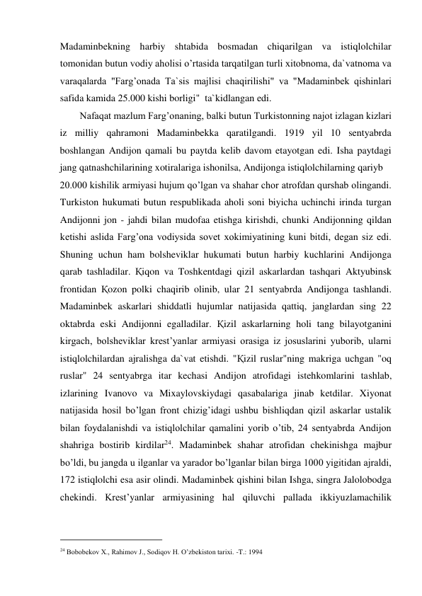 Madaminbekning harbiy shtabida bosmadan chiqarilgan va istiqlolchilar 
tomonidan butun vodiy aholisi o’rtasida tarqatilgan turli xitobnoma, da`vatnoma va 
varaqalarda "Farg’onada Ta`sis majlisi chaqirilishi" va "Madaminbek qishinlari 
safida kamida 25.000 kishi borligi"  ta`kidlangan edi.  
Nafaqat mazlum Farg’onaning, balki butun Turkistonning najot izlagan kizlari 
iz milliy qahramoni Madaminbekka qaratilgandi. 1919 yil 10 sentyabrda 
boshlangan Andijon qamali bu paytda kelib davom etayotgan edi. Isha paytdagi 
jang qatnashchilarining xotiralariga ishonilsa, Andijonga istiqlolchilarning qariyb  
20.000 kishilik armiyasi hujum qo’lgan va shahar chor atrofdan qurshab olingandi. 
Turkiston hukumati butun respublikada aholi soni biyicha uchinchi irinda turgan 
Andijonni jon - jahdi bilan mudofaa etishga kirishdi, chunki Andijonning qildan 
ketishi aslida Farg’ona vodiysida sovet xokimiyatining kuni bitdi, degan siz edi. 
Shuning uchun ham bolsheviklar hukumati butun harbiy kuchlarini Andijonga 
qarab tashladilar. Қiqon va Toshkentdagi qizil askarlardan tashqari Aktyubinsk 
frontidan Қozon polki chaqirib olinib, ular 21 sentyabrda Andijonga tashlandi. 
Madaminbek askarlari shiddatli hujumlar natijasida qattiq, janglardan sing 22 
oktabrda eski Andijonni egalladilar. Қizil askarlarning holi tang bilayotganini 
kirgach, bolsheviklar krest’yanlar armiyasi orasiga iz josuslarini yuborib, ularni 
istiqlolchilardan ajralishga da`vat etishdi. "Қizil ruslar"ning makriga uchgan "oq 
ruslar" 24 sentyabrga itar kechasi Andijon atrofidagi istehkomlarini tashlab, 
izlarining Ivanovo va Mixaylovskiydagi qasabalariga jinab ketdilar. Xiyonat 
natijasida hosil bo’lgan front chizig’idagi ushbu bishliqdan qizil askarlar ustalik 
bilan foydalanishdi va istiqlolchilar qamalini yorib o’tib, 24 sentyabrda Andijon 
shahriga bostirib kirdilar24. Madaminbek shahar atrofidan chekinishga majbur 
bo’ldi, bu jangda u ilganlar va yarador bo’lganlar bilan birga 1000 yigitidan ajraldi, 
172 istiqlolchi esa asir olindi. Madaminbek qishini bilan Ishga, singra Jalolobodga 
chekindi. Krest’yanlar armiyasining hal qiluvchi pallada ikkiyuzlamachilik 
                                           
24 Bobobekov X., Rahimov J., Sodiqov H. O’zbekiston tarixi. -T.: 1994 
