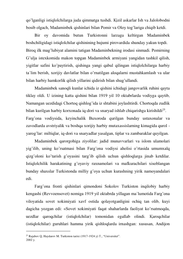 qo’lganligi istiqlolchilarga juda qimmatga tushdi. Қizil askarlar Ish va Jalolobodni 
bosib olgach, Madaminbek qishinlari bilan Pomir va Oloy tog’lariga chiqib ketdi.  
Bir oy davomida butun Turkistonni larzaga keltirgan Madaminbek 
boshchiligidagi istiqlolchilar qishinining hujumi pirovardida shunday yakun topdi.  
Biroq ilk mag’lubiyat alamini tatigan Madaminbekning irodasi sinmadi. Pomirning 
G’ulja istexkomida makon topgan Madaminbek armiyani yangidan tashkil qilish, 
yigitlar safini ko’paytirish, qishinga yangi qabul qilingan istiqlolchilarga harbiy 
ta`lim berish, xorijiy davlatlar bilan o’rnatilgan aloqalarni mustahkamlash va ular 
bilan harbiy hamkorlik qilish yillarini qidirish bilan shug’ullandi.  
Madaminbek sanoqli kunlar ichida iz qishini ichidagi jangovarlik ruhini qayta 
tiklay oldi. U izining katta qishini bilan 1919 yil 10 oktabrlarda vodiyga qaytib, 
Namangan uezdidagi Chortoq qishlog’ida iz shtabini joylashtirdi. Chortoqda zudlik 
bilan kurilgan harbiy korxonada iq-dori va snaryad ishlab chiqarishga kirishildi25.  
Farg’ona vodiysida, keyinchalik Buxoroda qurilgan bunday ustaxonalar va 
zavodlarda avstriyalik va boshqa xorijiy harbiy mutaxassislarning kimagida qurol - 
yarog’lar: miltiqlar, iq-dori va snaryadlar yasalgan, tiplar va zambaraklar quyilgan.  
Madaminbek qarorgohiga ziyolilar: jadid munavvarlari va islom ulamolari 
yig’ilib, uning ko’rsatmasi bilan Farg’ona vodiysi aholisi o’rtasida umumxalq 
qizg’oloni ko’tarish g’oyasini targ’ib qilish uchun qishloqlarga jinab ketdilar. 
Istiqlolchilik harakatining g’oyaviy raxnamolari va mafkurachilari xisoblangan 
bunday shaxslar Turkistonda milliy g’oya uchun kurashning yirik namoyandalari 
edi.  
Farg’ona fronti qishinlari qimondoni Sokolov Turkiston inqilobiy harbiy 
kengashi (Revvoensovet) nomiga 1919 yil oktabrda yillagan ma`lumotida Farg’ona 
viloyatida sovet xokimiyati xavf ostida qolayotganligini ochiq tan olib, kuyi 
dagicha yozgan edi: «Sovet xokimiyati faqat shaharlarda faoliyat ko’rsatmoqda, 
uezdlar qaroqchilar (istiqlolchilar) tomonidan egallab olindi. Қaroqchilar 
(istiqlolchilar) guruhlari hamma yirik qishloqlarda irnashgan: xususan, Andijon 
                                           
25 Rajabov Q, Haydarov M. Turkiston tarixi (1917-1924 y) T., “Universitet”. 
2002 y. 
