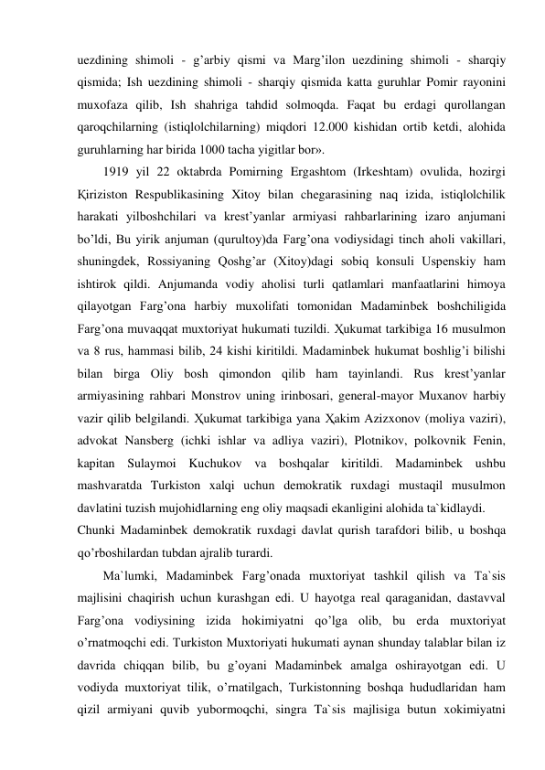 uezdining shimoli - g’arbiy qismi va Marg’ilon uezdining shimoli - sharqiy 
qismida; Ish uezdining shimoli - sharqiy qismida katta guruhlar Pomir rayonini 
muxofaza qilib, Ish shahriga tahdid solmoqda. Faqat bu erdagi qurollangan 
qaroqchilarning (istiqlolchilarning) miqdori 12.000 kishidan ortib ketdi, alohida 
guruhlarning har birida 1000 tacha yigitlar bor».  
1919 yil 22 oktabrda Pomirning Ergashtom (Irkeshtam) ovulida, hozirgi 
Қiriziston Respublikasining Xitoy bilan chegarasining naq izida, istiqlolchilik 
harakati yilboshchilari va krest’yanlar armiyasi rahbarlarining izaro anjumani 
bo’ldi, Bu yirik anjuman (qurultoy)da Farg’ona vodiysidagi tinch aholi vakillari, 
shuningdek, Rossiyaning Qoshg’ar (Xitoy)dagi sobiq konsuli Uspenskiy ham 
ishtirok qildi. Anjumanda vodiy aholisi turli qatlamlari manfaatlarini himoya 
qilayotgan Farg’ona harbiy muxolifati tomonidan Madaminbek boshchiligida 
Farg’ona muvaqqat muxtoriyat hukumati tuzildi. Ҳukumat tarkibiga 16 musulmon 
va 8 rus, hammasi bilib, 24 kishi kiritildi. Madaminbek hukumat boshlig’i bilishi 
bilan birga Oliy bosh qimondon qilib ham tayinlandi. Rus krest’yanlar 
armiyasining rahbari Monstrov uning irinbosari, general-mayor Muxanov harbiy 
vazir qilib belgilandi. Ҳukumat tarkibiga yana Ҳakim Azizxonov (moliya vaziri), 
advokat Nansberg (ichki ishlar va adliya vaziri), Plotnikov, polkovnik Fenin, 
kapitan Sulaymoi Kuchukov va boshqalar kiritildi. Madaminbek ushbu 
mashvaratda Turkiston xalqi uchun demokratik ruxdagi mustaqil musulmon 
davlatini tuzish mujohidlarning eng oliy maqsadi ekanligini alohida ta`kidlaydi.  
Chunki Madaminbek demokratik ruxdagi davlat qurish tarafdori bilib, u boshqa 
qo’rboshilardan tubdan ajralib turardi.  
Ma`lumki, Madaminbek Farg’onada muxtoriyat tashkil qilish va Ta`sis 
majlisini chaqirish uchun kurashgan edi. U hayotga real qaraganidan, dastavval 
Farg’ona vodiysining izida hokimiyatni qo’lga olib, bu erda muxtoriyat 
o’rnatmoqchi edi. Turkiston Muxtoriyati hukumati aynan shunday talablar bilan iz 
davrida chiqqan bilib, bu g’oyani Madaminbek amalga oshirayotgan edi. U 
vodiyda muxtoriyat tilik, o’rnatilgach, Turkistonning boshqa hududlaridan ham 
qizil armiyani quvib yubormoqchi, singra Ta`sis majlisiga butun xokimiyatni 
