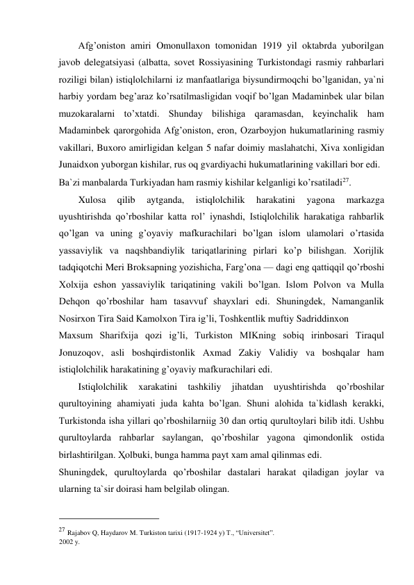 Afg’oniston amiri Omonullaxon tomonidan 1919 yil oktabrda yuborilgan 
javob delegatsiyasi (albatta, sovet Rossiyasining Turkistondagi rasmiy rahbarlari 
roziligi bilan) istiqlolchilarni iz manfaatlariga biysundirmoqchi bo’lganidan, ya`ni 
harbiy yordam beg’araz ko’rsatilmasligidan voqif bo’lgan Madaminbek ular bilan 
muzokaralarni to’xtatdi. Shunday bilishiga qaramasdan, keyinchalik ham 
Madaminbek qarorgohida Afg’oniston, eron, Ozarboyjon hukumatlarining rasmiy 
vakillari, Buxoro amirligidan kelgan 5 nafar doimiy maslahatchi, Xiva xonligidan 
Junaidxon yuborgan kishilar, rus oq gvardiyachi hukumatlarining vakillari bor edi.  
Ba`zi manbalarda Turkiyadan ham rasmiy kishilar kelganligi ko’rsatiladi27.   
 
Xulosa  qilib  aytganda,  istiqlolchilik  harakatini  yagona  markazga  
uyushtirishda qo’rboshilar katta rol’ iynashdi, Istiqlolchilik harakatiga rahbarlik 
qo’lgan va uning g’oyaviy mafkurachilari bo’lgan islom ulamolari o’rtasida 
yassaviylik va naqshbandiylik tariqatlarining pirlari ko’p bilishgan. Xorijlik 
tadqiqotchi Meri Broksapning yozishicha, Farg’ona — dagi eng qattiqqil qo’rboshi 
Xolxija eshon yassaviylik tariqatining vakili bo’lgan. Islom Polvon va Mulla 
Dehqon qo’rboshilar ham tasavvuf shayxlari edi. Shuningdek, Namanganlik 
Nosirxon Tira Said Kamolxon Tira ig’li, Toshkentlik muftiy Sadriddinxon  
Maxsum Sharifxija qozi ig’li, Turkiston MIKning sobiq irinbosari Tiraqul 
Jonuzoqov, asli boshqirdistonlik Axmad Zakiy Validiy va boshqalar ham 
istiqlolchilik harakatining g’oyaviy mafkurachilari edi.  
Istiqlolchilik 
xarakatini 
tashkiliy 
jihatdan 
uyushtirishda 
qo’rboshilar 
qurultoyining ahamiyati juda kahta bo’lgan. Shuni alohida ta`kidlash kerakki, 
Turkistonda isha yillari qo’rboshilarniig 30 dan ortiq qurultoylari bilib itdi. Ushbu 
qurultoylarda rahbarlar saylangan, qo’rboshilar yagona qimondonlik ostida 
birlashtirilgan. Ҳolbuki, bunga hamma payt xam amal qilinmas edi.  
Shuningdek, qurultoylarda qo’rboshilar dastalari harakat qiladigan joylar va 
ularning ta`sir doirasi ham belgilab olingan.  
  
                                           
27 Rajabov Q, Haydarov M. Turkiston tarixi (1917-1924 y) T., “Universitet”. 
2002 y. 
