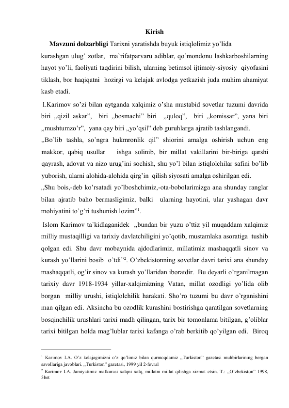 Kirish 
     Mavzuni dolzarbligi Tarixni yaratishda buyuk istiqlolimiz yo’lida  
kurashgan ulug’ zotlar,  ma`rifatparvaru adiblar, qo’mondonu lashkarboshilarning 
hayot yo’li, faoliyati taqdirini bilish, ularning betimsol ijtimoiy-siyosiy  qiyofasini 
tiklash, bor haqiqatni  hozirgi va kelajak avlodga yetkazish juda muhim ahamiyat 
kasb etadi.   
 I.Karimov so’zi bilan aytganda xalqimiz o’sha mustabid sovetlar tuzumi davrida 
biri ,,qizil askar”,  biri ,,bosmachi” biri  ,,quloq”,  biri ,,komissar”, yana biri 
,,mushtumzo’r”,  yana qay biri ,,yo’qsil” deb guruhlarga ajratib tashlangandi.  
,,Bo’lib tashla, so’ngra hukmronlik qil” shiorini amalga oshirish uchun eng 
makkor, qabiq usullar   ishga solinib, bir millat vakillarini bir-biriga qarshi 
qayrash, adovat va nizo urug’ini sochish, shu yo’l bilan istiqlolchilar safini bo’lib 
yuborish, ularni alohida-alohida qirg’in  qilish siyosati amalga oshirilgan edi.   
,,Shu bois,-deb ko’rsatadi yo’lboshchimiz,-ota-bobolarimizga ana shunday ranglar 
bilan ajratib baho bermasligimiz, balki  ularning hayotini, ular yashagan davr  
mohiyatini to’g’ri tushunish lozim”1.    
 Islom Karimov ta`kidlaganidek  ,,bundan bir yuzu o’ttiz yil muqaddam xalqimiz 
milliy mustaqilligi va tarixiy davlatchiligini yo’qotib, mustamlaka asoratiga  tushib 
qolgan edi. Shu davr mobaynida ajdodlarimiz, millatimiz mashaqqatli sinov va 
kurash yo’llarini bosib  o’tdi”2. O’zbekistonning sovetlar davri tarixi ana shunday 
mashaqqatli, og’ir sinov va kurash yo’llaridan iboratdir.  Bu deyarli o’rganilmagan  
tarixiy davr 1918-1934 yillar-xalqimizning Vatan, millat ozodligi yo’lida olib 
borgan  milliy urushi, istiqlolchilik harakati. Sho’ro tuzumi bu davr o’rganishini 
man qilgan edi. Aksincha bu ozodlik kurashini bostirishga qaratilgan sovetlarning 
bosqinchilik urushlari tarixi madh qilingan, tarix bir tomonlama bitilgan, g’oliblar 
tarixi bitilgan holda mag’lublar tarixi kafanga o’rab berkitib qo’yilgan edi.  Biroq 
                                           
1 Karimov I.A. O’z kelajagimizni o’z qo’limiz bilan qurmoqdamiz ,,Turkiston” gazetasi muhbirlarining bergan 
savollariga javoblari. ,,Turkiston” gazetasi, 1999 yil 2-fevral  
2 Karimov I.A. Jamiyatimiz mafkurasi xalqni xalq, millatni millat qilishga xizmat etsin. T.: ,,O’zbekiston” 1998, 
3bet  
