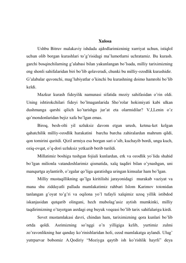   
 
  
Xulosa  
Ushbu Bitruv malakaviy ishdada ajdodlarimizninig xurriyat uchun, istiqlol 
uchun olib borgan kurashlari to’g’risidagi ma’lumotlarni uchratamiz. Bu kurash. 
garchi bosqinchilarning g’alabasi bilan yakunlangan bo’lsada, milliy tariximizning 
eng shonli sahifalaridan biri bo’lib qolaveradi, chunki bu milliy-ozodlik kurashidir.  
G’alabalar quvonchi, mag’lubiyatlar o’kinchi bu kurashning doimo hamrohi bo’lib 
keldi.  
Mazkur kurash fidoyilik namunasi sifatida moziy sahifasidan o’rin oldi. 
Uning ishtirokchilari fidoyi bo’lmaganlarida Sho’rolar hokimiyati kabi ulkan 
dushmanga qarshi qilich ko’tarishga jur’at eta olarmidilar? V,I,Lenin o’z 
qo’mondonlaridan bejiz xafa bo’lgan emas.  
Biroq, besh-olti yil uzluksiz davom etgan urush, ketma-ket kelgan 
qahatchilik milliy-ozodlik harakatini  barcha barcha zahiralardan mahrum qildi, 
qon tomirini quritdi. Qizil armiya esa borgan sari o’sib, kuchayib bordi, unga kuch, 
oziq-ovqat, o’q-dori uzluksiz yetkazib berib turildi.  
Millatimiz boshiga tushgan fojiali kunlardan, erk va ozodlik yo`lida shahid 
bo`lgan milionla vatandoshlarimiz qismatida, xalq taqdiri bilan o’ynashgan, uni 
manqurtga aylantirib, o’zgalar qo’liga qaratishga uringan kimsalar ham bo’lgan.  
Milliy mustaqillikning qo’lga kiritilishi jarayonidagi  murakab vaziyat va 
mana shu ziddayatli pallada mamlakatimiz rahbari Islom Karimov toionidan 
tanlangan g’oyat to’g’ri va oqilona yo’l tufayli xalqimiz uzoq yillik istibdod 
iskanjasidan qutqarib olingani, hech mubolag’asiz aytish mumkinki, milliy 
taqdirimizning o’tayotgan asrdagi eng buyuk voqeasi bo’lib tarix sahifalariga kirdi.  
Sovet mustamlakasi davri, chindan ham, tariximizning qora kunlari bo’lib 
ortda 
qoldi. 
Asrimizning 
so’nggi 
o’n 
yilligiga 
kelib, 
yurtimiz 
zulmi 
zo’ravonlikning har qanday ko’rinishlaridan holi, ozod mamlakatga aylandi. Ulug’ 
yutrparvar bobomiz A.Qodiriy “Moziyga qaytib ish ko’rishlik hayrli” deya 
