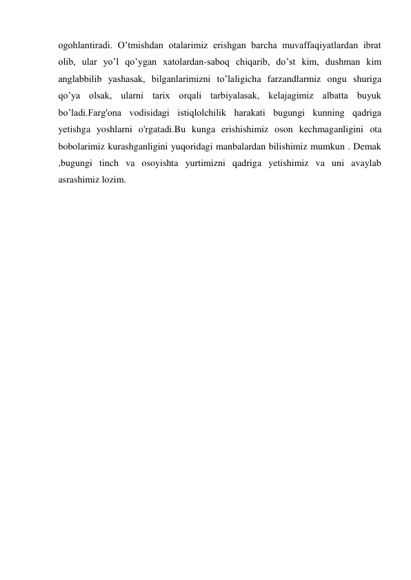 ogohlantiradi. O’tmishdan otalarimiz erishgan barcha muvaffaqiyatlardan ibrat 
olib, ular yo’l qo’ygan xatolardan-saboq chiqarib, do’st kim, dushman kim 
anglabbilib yashasak, bilganlarimizni to’laligicha farzandlarmiz ongu shuriga 
qo’ya olsak, ularni tarix orqali tarbiyalasak, kelajagimiz albatta buyuk 
bo’ladi.Farg'ona vodisidagi istiqlolchilik harakati bugungi kunning qadriga 
yetishga yoshlarni o'rgatadi.Bu kunga erishishimiz oson kechmaganligini ota 
bobolarimiz kurashganligini yuqoridagi manbalardan bilishimiz mumkun . Demak 
,bugungi tinch va osoyishta yurtimizni qadriga yetishimiz va uni avaylab 
asrashimiz lozim.  
  
  
  
  
  
  
  
  
  
  
  
  
  
  
  
  
 
 
 
 
 
