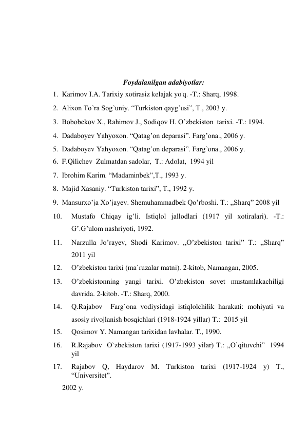  
 
 
 
Foydalanilgan adabiyotlar:  
1. Karimov I.A. Tarixiy xotirasiz kelajak yo'q. -T.: Sharq, 1998.  
2. Alixon To’ra Sog’uniy. “Turkiston qayg’usi”, T., 2003 y.   
3. Bobobekov X., Rahimov J., Sodiqov H. O’zbekiston  tarixi. -T.: 1994.  
4. Dadaboyev Yahyoxon. “Qatag’on deparasi”. Farg’ona., 2006 y.  
5. Dadaboyev Yahyoxon. “Qatag’on deparasi”. Farg’ona., 2006 y.  
6. F.Qilichev  Zulmatdan sadolar,  T.: Adolat,  1994 yil  
7. Ibrohim Karim. “Madaminbek”,T., 1993 y.  
8. Majid Xasaniy. “Turkiston tarixi”, T., 1992 y.  
9. Mansurxo’ja Xo’jayev. Shemuhammadbek Qo’rboshi. T.: ,,Sharq” 2008 yil  
10. 
Mustafo Chiqay ig’li. Istiqlol jallodlari (1917 yil xotiralari). -T.: 
G’.G’ulom nashriyoti, 1992.  
11. 
Narzulla Jo’rayev, Shodi Karimov. ,,O’zbekiston tarixi” T.: ,,Sharq” 
2011 yil  
12. 
O’zbekiston tarixi (ma`ruzalar matni). 2-kitob, Namangan, 2005.  
13. 
O’zbekistonning yangi tarixi. O’zbekiston sovet mustamlakachiligi 
davrida. 2-kitob. -T.: Sharq, 2000.  
14. 
Q.Rajabov  Farg`ona vodiysidagi istiqlolchilik harakati: mohiyati va 
asosiy rivojlanish bosqichlari (1918-1924 yillar) T.:  2015 yil  
15. 
Qosimov Y. Namangan tarixidan lavhalar. T., 1990.  
16. 
R.Rajabov  O`zbekiston tarixi (1917-1993 yilar) T.: ,,O`qituvchi”  1994 
yil  
17. 
Rajabov Q, Haydarov M. Turkiston tarixi (1917-1924 y) T., 
“Universitet”.  
2002 y.   
