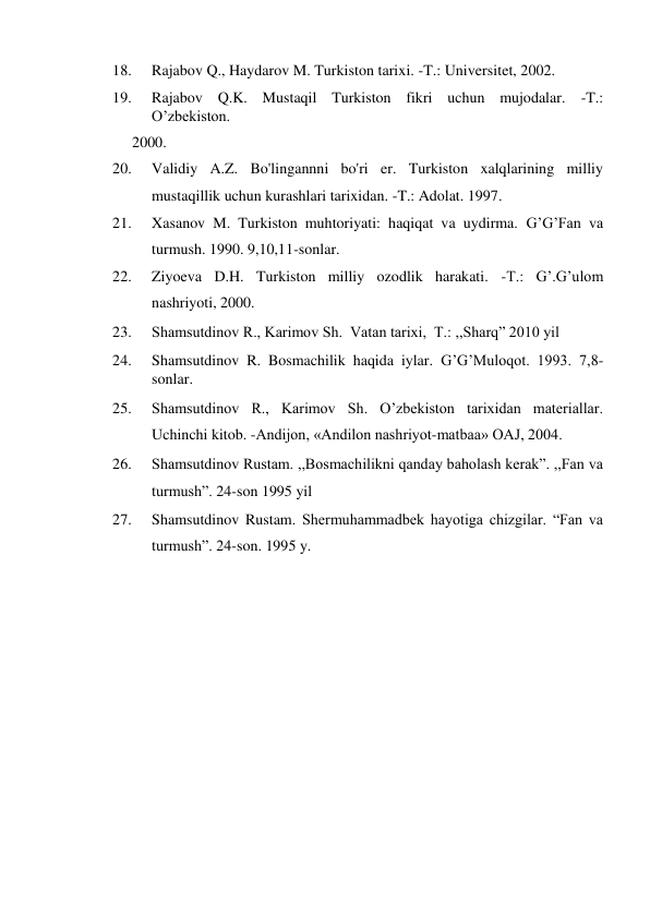 18. 
Rajabov Q., Haydarov M. Turkiston tarixi. -T.: Universitet, 2002.  
19. 
Rajabov Q.K. Mustaqil Turkiston fikri uchun mujodalar. -T.: 
O’zbekiston.  
2000.  
20. 
Validiy A.Z. Bo'lingannni bo'ri er. Turkiston xalqlarining milliy 
mustaqillik uchun kurashlari tarixidan. -T.: Adolat. 1997.  
21. 
Xasanov M. Turkiston muhtoriyati: haqiqat va uydirma. G’G’Fan va 
turmush. 1990. 9,10,11-sonlar.  
22. 
Ziyoeva D.H. Turkiston milliy ozodlik harakati. -T.: G’.G’ulom 
nashriyoti, 2000.  
23. 
Shamsutdinov R., Karimov Sh.  Vatan tarixi,  T.: ,,Sharq” 2010 yil  
24. 
Shamsutdinov R. Bosmachilik haqida iylar. G’G’Muloqot. 1993. 7,8-
sonlar.  
25. 
Shamsutdinov R., Karimov Sh. O’zbekiston tarixidan materiallar. 
Uchinchi kitob. -Andijon, «Andilon nashriyot-matbaa» OAJ, 2004.  
26. 
Shamsutdinov Rustam. ,,Bosmachilikni qanday baholash kerak”. ,,Fan va 
turmush”. 24-son 1995 yil  
27. 
Shamsutdinov Rustam. Shermuhammadbek hayotiga chizgilar. “Fan va 
turmush”. 24-son. 1995 y.  
  
  
  
  
  
  
  
  
  
  
  
