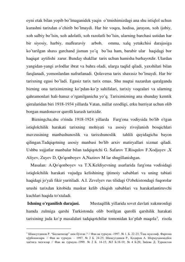 oyni etak bilan yopib bo’lmaganidek yaqin  o’tmishimizdagi ana shu istiqlol uchun 
kurashni tarixdan o’chirib bo’lmaydi. Har bir voqea, hodisa, jarayon, xoh ijobiy, 
xoh salbiy bo’lsin, xoh adolatli, xoh razolatli bo’lsin, ularning barchasi ustidan har 
bir siyosiy, harbiy, mafkuraviy  arbob,  omma, xalq yetakchisi darajasiga 
ko’tarilgan shaxs garchand jisman yo’q  bo’lsa ham, barabir ular  haqidagi bor  
haqiqat  aytilishi  zarur. Bunday shakllar  tarix uchun hamisha barhayotdir. Ulardan 
yangidan-yangi avlodlar ibrat va bahra oladi, ularga taqlid qiladi, yaxshilari bilan 
farqlanadi, yomonlardan nafratlanadi. Qolaversa tarix shaxssiz bo’lmaydi. Har bir 
tarixning egasi bo’ladi. Egasiz tarix tarix emas. Shu nuqtai nazardan qaralganda 
bizning ona tariximizning ko’pdan-ko’p sahifalari, tarixiy voqealari va ularning 
qahramonlari hali-hanuz o’rganilganicha yo’q. Tariximizning ana shunday kemtik 
qirralaridan biri 1918-1934 yillarda Vatan, millat ozodligi, erku hurriyat uchun olib 
borgan mardonavor qurolli kurash tarixidir.  
     Bizningcha,shu o'rinda 1918-1924 yillarda  Farg'ona vodiysida bo'lib o'tgan 
istiqlolchilik harakati tarixning mohiyati va asosiy rivojlanish bosqichlari 
mavzusining manbashunoslik va tarixshunoslik  tahlili quyidagicha bayon 
qilingan.Tadqiqotning asosiy manbasi bo'lib arxiv matiryallari xizmat qiladi. 
Ushbu xujjatlar manbalar bilan tadqiqotchi G. Safarov T.Risqulov F.Xodjayev ,X 
Aliyev, Zuyev D, Qo'qonboyev A,Nazirov M lar shugillanishgan.  
    Masalan: A.Qo'qonboyev va T.X.Keldiyevning asarlarida farg'ona vodisidagi 
istiqlolchilik harakati vujudga kelishining ijtimoiy sabablari va uning tabiati 
haqidagi jo'yali fikir yuritiladi. A.I. Zevelyev rus tilidagi O'zbekistondagi fuqorolar 
urushi tarixdan kitobida maskur kelib chiqish sabablari va harakatlantiruvchi 
kuchlari haqida to'xtaladi.  
 Ishning o'rganilish darajasi.          Mustaqillik yillarida sovеt davlati xukmronligi 
hamda zulmiga qarshi Turkistonda olib borilgan qurolli qarshilik harakati 
tarixining juda ko`p masalalari tadqiqotchilar tomonidan ko`plab maqola3,  risola 
                                           
3 Шамсутдинов Р. “Босмачилар” ким бўлган ? // Фан ва турмуш.-1997. № 1. Б. 22-23; Ўша муаллиф. Фарғона 
қўрбошилари. // Фан ва турмуш. – 1997. № 2 Б. 24-25; Шамсутдинов Р., Қодиров А. Шермуҳаммадбек 
ҳаётига чизгилар // Фан ва турмуш.-1999. № 2 Б. 14-15; №3 Б.18-19; № 4 Б.20; Зиёева Д. Туркистон 
