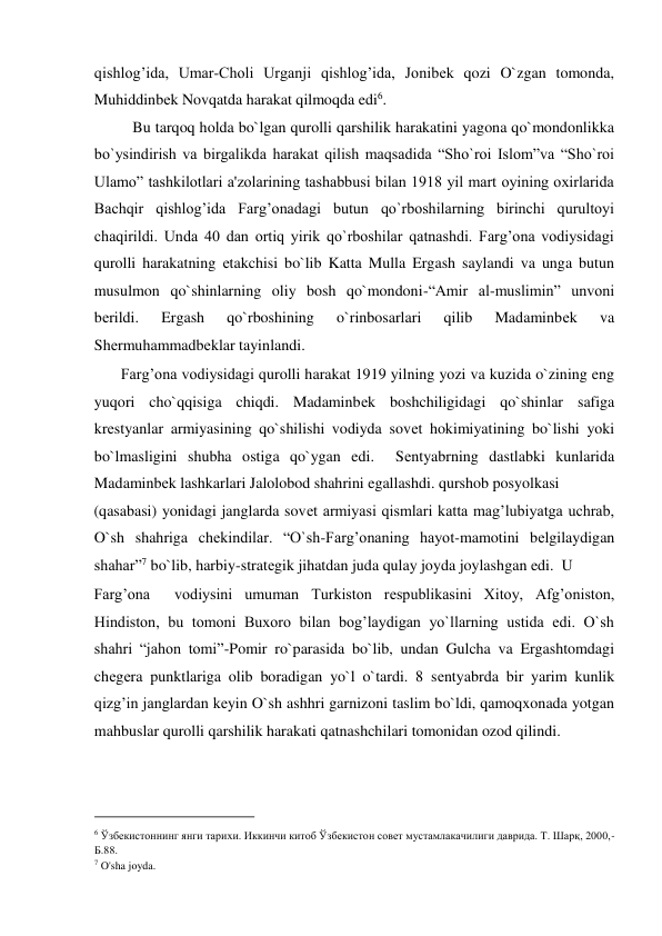 qishlog’ida, Umar-Choli Urganji qishlog’ida, Jonibеk qozi O`zgan tomonda, 
Muhiddinbеk Novqatda harakat qilmoqda edi6.  
          Bu tarqoq holda bo`lgan qurolli qarshilik harakatini yagona qo`mondonlikka 
bo`ysindirish va birgalikda harakat qilish maqsadida “Sho`roi Islom”va “Sho`roi 
Ulamo” tashkilotlari a'zolarining tashabbusi bilan 1918 yil mart oyining oxirlarida 
Bachqir qishlog’ida Farg’onadagi butun qo`rboshilarning birinchi qurultoyi 
chaqirildi. Unda 40 dan ortiq yirik qo`rboshilar qatnashdi. Farg’ona vodiysidagi 
qurolli harakatning еtakchisi bo`lib Katta Mulla Ergash saylandi va unga butun 
musulmon qo`shinlarning oliy bosh qo`mondoni-“Amir al-muslimin” unvoni 
bеrildi. 
Ergash 
qo`rboshining 
o`rinbosarlari 
qilib 
Madaminbеk 
va 
Shеrmuhammadbеklar tayinlandi.  
       Farg’ona vodiysidagi qurolli harakat 1919 yilning yozi va kuzida o`zining eng 
yuqori cho`qqisiga chiqdi. Madaminbеk boshchiligidagi qo`shinlar safiga 
krеstyanlar armiyasining qo`shilishi vodiyda sovеt hokimiyatining bo`lishi yoki 
bo`lmasligini shubha ostiga qo`ygan edi.  Sеntyabrning dastlabki kunlarida 
Madaminbеk lashkarlari Jalolobod shahrini egallashdi. qurshob posyolkasi  
(qasabasi) yonidagi janglarda sovеt armiyasi qismlari katta mag’lubiyatga uchrab, 
O`sh shahriga chеkindilar. “O`sh-Farg’onaning hayot-mamotini bеlgilaydigan 
shahar”7 bo`lib, harbiy-stratеgik jihatdan juda qulay joyda joylashgan edi.  U  
Farg’ona  vodiysini umuman Turkiston rеspublikasini Xitoy, Afg’oniston, 
Hindiston, bu tomoni Buxoro bilan bog’laydigan yo`llarning ustida edi. O`sh 
shahri “jahon tomi”-Pomir ro`parasida bo`lib, undan Gulcha va Ergashtomdagi 
chеgеra punktlariga olib boradigan yo`l o`tardi. 8 sеntyabrda bir yarim kunlik 
qizg’in janglardan kеyin O`sh ashhri garnizoni taslim bo`ldi, qamoqxonada yotgan 
mahbuslar qurolli qarshilik harakati qatnashchilari tomonidan ozod qilindi.    
                                           
6 Ўзбекистоннинг янги тарихи. Иккинчи китоб Ўзбекистон совет мустамлакачилиги даврида. Т. Шарқ, 2000,-
Б.88.  
7 O'sha joyda.  
