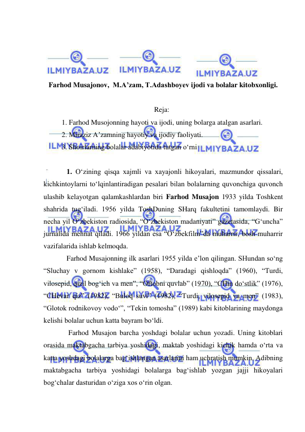  
 
 
 
 
 
Farhod Musajonov,  M.A’zam, T.Adashboyev ijodi va bolalar kitobxonligi. 
  
Reja:  
1. Farhod Musojonning hayoti va ijodi, uning bolarga atalgan asarlari. 
2. Miraziz A’zamning hayotiy va ijodiy faoliyati.  
3. Shoirlarning bolalar adabiyotida tutgan o‘rni 
 
1. O‘zining qisqa xajmli va xayajonli hikoyalari, mazmundor qissalari, 
kichkintoylarni to‘lqinlantiradigan pesalari bilan bolalarning quvonchiga quvonch 
ulashib kelayotgan qalamkashlardan biri Farhod Musajon 1933 yilda Toshkent 
shahrida tug‘iladi. 1956 yilda ToshDuning SHarq fakultetini tamomlaydi. Bir 
necha yil O‘zbekiston radiosida, “O‘zbekiston madaniyati” gazetasida, “G‘uncha” 
jurnalida mehnat qiladi. 1966 yildan esa “O‘zbekfilm”da muharrir, bosh muharrir 
vazifalarida ishlab kelmoqda. 
Farhod Musajonning ilk asarlari 1955 yilda e’lon qilingan. SHundan so‘ng 
“Sluchay v gornom kishlake” (1958), “Daradagi qishloqda” (1960), “Turdi, 
vilosepid, qizil bog‘ich va men”, “Oftobni quvlab” (1970), “CHin do‘stlik” (1976), 
“CHevar qiz” (1982), “Buloq suvi” (1982), “Turdi, vilosepid va men” (1983), 
“Glotok rodnikovoy vodo‘”, “Tekin tomosha” (1989) kabi kitoblarining maydonga 
kelishi bolalar uchun katta bayram bo‘ldi.  
 Farhod Musajon barcha yoshdagi bolalar uchun yozadi. Uning kitoblari 
orasida maktabgacha tarbiya yoshidagi, maktab yoshidagi kichik hamda o‘rta va 
katta yoshdagi bolalarga bag‘ishlangan asarlarini ham uchratish mumkin. Adibning 
maktabgacha tarbiya yoshidagi bolalarga bag‘ishlab yozgan jajji hikoyalari 
bog‘chalar dasturidan o‘ziga xos o‘rin olgan.  
