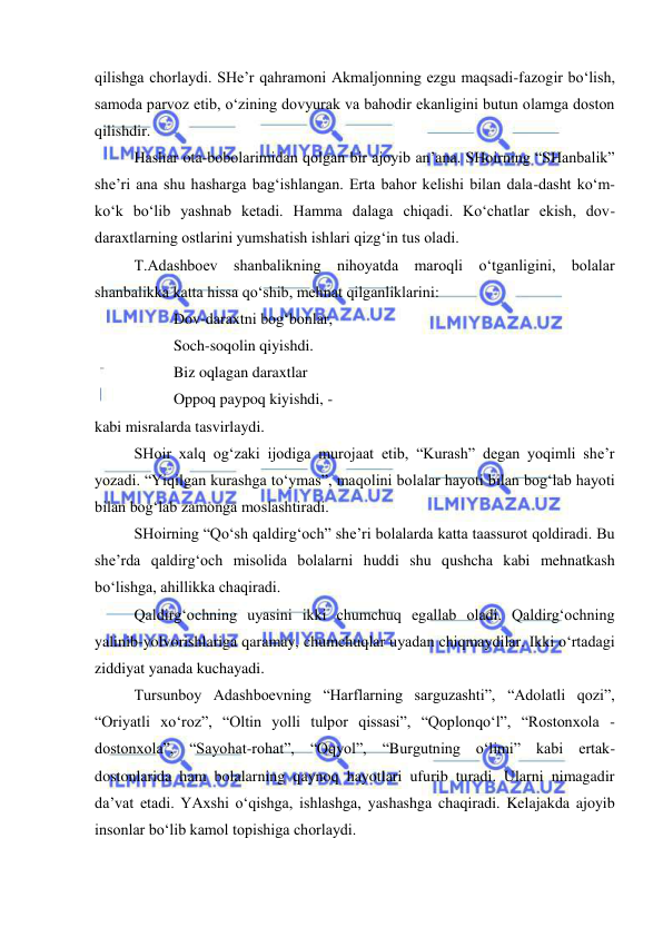  
 
qilishga chorlaydi. SHe’r qahramoni Akmaljonning ezgu maqsadi-fazogir bo‘lish, 
samoda parvoz etib, o‘zining dovyurak va bahodir ekanligini butun olamga doston 
qilishdir. 
 
Hashar ota-bobolarimidan qolgan bir ajoyib an’ana. SHoirning “SHanbalik” 
she’ri ana shu hasharga bag‘ishlangan. Erta bahor kelishi bilan dala-dasht ko‘m-
ko‘k bo‘lib yashnab ketadi. Hamma dalaga chiqadi. Ko‘chatlar ekish, dov-
daraxtlarning ostlarini yumshatish ishlari qizg‘in tus oladi. 
 
T.Adashboev shanbalikning nihoyatda maroqli o‘tganligini, bolalar 
shanbalikka katta hissa qo‘shib, mehnat qilganliklarini: 
 
 
Dov-daraxtni bog‘bonlar, 
 
 
Soch-soqolin qiyishdi. 
 
 
Biz oqlagan daraxtlar 
 
 
Oppoq paypoq kiyishdi, -  
kabi misralarda tasvirlaydi. 
 
SHoir xalq og‘zaki ijodiga murojaat etib, “Kurash” degan yoqimli she’r 
yozadi. “Yiqilgan kurashga to‘ymas”, maqolini bolalar hayoti bilan bog‘lab hayoti 
bilan bog‘lab zamonga moslashtiradi. 
 
SHoirning “Qo‘sh qaldirg‘och” she’ri bolalarda katta taassurot qoldiradi. Bu 
she’rda qaldirg‘och misolida bolalarni huddi shu qushcha kabi mehnatkash 
bo‘lishga, ahillikka chaqiradi. 
 
Qaldirg‘ochning uyasini ikki chumchuq egallab oladi. Qaldirg‘ochning 
yalinib-yolvorishlariga qaramay, chumchuqlar uyadan chiqmaydilar. Ikki o‘rtadagi 
ziddiyat yanada kuchayadi. 
 
Tursunboy Adashboevning “Harflarning sarguzashti”, “Adolatli qozi”, 
“Oriyatli xo‘roz”, “Oltin yolli tulpor qissasi”, “Qoplonqo‘l”, “Rostonxola - 
dostonxola”, “Sayohat-rohat”, “Oqyol”, “Burgutning o‘limi” kabi ertak-
dostonlarida ham bolalarning qaynoq hayotlari ufurib turadi. Ularni nimagadir 
da’vat etadi. YAxshi o‘qishga, ishlashga, yashashga chaqiradi. Kelajakda ajoyib 
insonlar bo‘lib kamol topishiga chorlaydi. 
