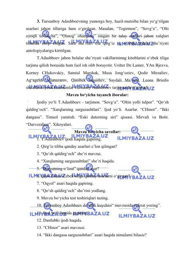  
 
3. Tursunboy Adashboevning yumorga boy, hazil-mutoiba bilan yo‘g‘rilgan 
asarlari jahon tillariga ham o‘girilgan. Masalan, “Tegirmon”, “Sovg‘a”, “Olti 
oyoqli xo‘tikcha”, “Olatog‘ ohanglari” singari bir talay asarlari jahon xalqlari 
tillarida chop etilgan. Sara she’rlari esa qirg‘iz va o‘zbek bolalar she’riyati 
antologiyalariga kiritilgan. 
 
T.Adashboev jahon bolalar she’riyati vakillarininng kitoblarini o‘zbek tiliga 
tarjima qilish borasida ham faol ish olib borayotir. Uolter De Lamer, YAn Bjexva, 
Korney CHukovskiy, Samiul Marshak, Musa Jong‘oziev, Qodir Mirzaliev, 
Ag‘ageldi Allanazarov, Qanibek Junushev, Saydali Ma’mur, Leons Briedis 
she’rlarini yosh kitobxonlar Tursunoy Adashboev tarjimasida o‘qishadi. 
Mavzu bo‘yicha tayanch iboralar: 
 
Ijodiy yo‘li T.Adashboev - tarjimon. “Sovg‘a”. “Oltin yolli tulpor”. “Qo‘sh 
qaldirg‘och”. “Xarqlarning sarguzashtlari”. Ijod yo‘li. Asarlar. “CHinor”. “Ikki 
dangasa”. Timsol yaratish. “Eski dutorning siri” qissasi. Mirvali va Botir. 
“Darvozabon”. Xikoyalari.  
Mavzu bo‘yicha savollar: 
 
1. T.Adashboev ijodi haqida gapiring. 
 
2. Qirg‘iz tiliba qanday asarlari e’lon qilingan? 
 
3. “Qo‘sh qaldirg‘och” she’ri mavzui. 
 
4. “Xarqlarning sarguzashtlari” she’ri haqida.   
 
5. “Burgutning o‘limi” qanday asar? 
 
6. qaysi tildan o‘zbek tiliga qanday asarlarni o‘girgan? 
 
7. “Oqyol” asari haqida gapiring. 
 
8. “Qo‘sh qaldirg‘och” she’rini yodlang. 
 
9. Mavzu bo‘yicha test toshiriqlari tuzing. 
 
10. Tursunboy Adashboev do‘stlik kuychisi“ mavzusida referat yozing”. 
11. Ijod yo‘li haqida gapiring. 
 
12. Dastlabki ijodi haqida. 
 
13. “CHinor” asari mavzusi. 
 
14. “Ikki dangasa sarguzashtlari” asari haqida nimalarni bilasiz? 

