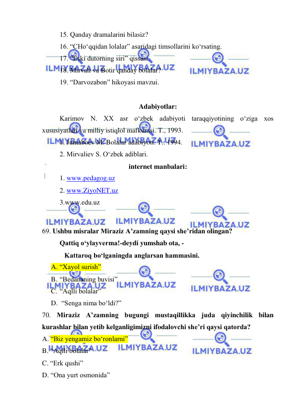  
 
 
15. Qanday dramalarini bilasiz? 
 
16. “CHo‘qqidan lolalar” asaridagi timsollarini ko‘rsating. 
 
17. “Eski dutorning siri” qissasi. 
 
18. Mirvali va Botir qanday bolalar? 
 
19. “Darvozabon” hikoyasi mavzui. 
 
Adabiyotlar: 
 
Karimov N. XX asr o‘zbek adabiyoti taraqqiyotining o‘ziga xos 
xususiyatlari va milliy istiqlol mafkurasi. T., 1993. 
 
1. Jumaboev M. Bolalar adabiyoti. T.: 1994. 
 
2. Mirvaliev S. O‘zbek adiblari. 
internet manbalari: 
1. www.pedagog.uz 
2. www.ZiyoNET.uz 
3.www.edu.uz 
 
69. Ushbu misralar Miraziz A’zamning qaysi she’ridan olingan?   
Qattiq o‘ylayverma!-deydi yumshab ota, -  
Kattaroq bo‘lganingda anglarsan hammasini. 
A. “Xayol surish” 
B. “Bedananing buvisi” 
C. “Aqlli bolalar” 
D.  “Senga nima bo‘ldi?” 
70. Miraziz A’zamning bugungi mustaqillikka juda qiyinchilik bilan 
kurashlar bilan yetib kelganligimizni ifodalovchi she’ri qaysi qatorda?  
A. “Biz yengamiz bo‘ronlarni” 
B. “Aqlli bolalar” 
C. “Erk qushi” 
D. “Ona yurt osmonida” 
