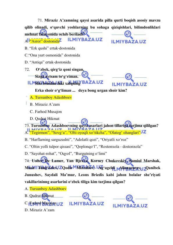  
 
71. Miraziz A’zamning qaysi asarida pilla qurti boqish asosiy mavzu 
qilib olinadi, o‘quvchi yoshlarning bu sohaga qiziqishlari, bilimdonliklari 
mehnat farayonida ochib beriladi? 
A. “Asror” dostonida 
B. “Erk qushi” ertak-dostonida  
C.“Ona yurt osmonida” dostonida 
D. “Antiqa” ertak-dostonida  
72.      O‘zbek, qirg‘iz qoni singan, 
Sizga aytsam to‘g‘riman. 
Shu boisdan ikki xalqning  
Erka shoir o‘g‘liman ...   deya bong urgan shoir kim? 
A. Tursunboy Adashboev 
B. Miraziz A’zam 
C. Farhod Musajon 
D. Qudrat Hikmat 
73. Tursunboy Adashboevning qaysi asarlari jahon tillariga tarjima qililgan? 
A. “Tegirmon”, “Sovg‘a”, “Olti oyoqli xo‘tikcha”, “Olatog‘ ohanglari” 
B. “Harflarning sarguzashti”, “Adolatli qozi”, “Oriyatli xo‘roz” 
C. “Oltin yolli tulpor qissasi”, “Qoplonqo‘l”, “Rostonxola - dostonxola” 
D. “Sayohat-rohat”, “Oqyol”, “Burgutning o‘limi” 
74. Uolter De Lamer, Yan Bjexva, Korney Chukovskiy, Samiul Marshak, 
Musa Jong‘oziev, Qodir Mirzaliev, Ag‘ageldi Allanazarov, Qanibek 
Junushev, Saydali Ma’mur, Leons Briedis kabi jahon bolalar she’riyati 
vakillarininng asarlarini o‘zbek tiliga kim tarjima qilgan?  
A. Tursunboy Adashboev 
B. Qudrat Hikmat 
C. Farhod Musajon 
D. Miraziz A’zam 
 
 
