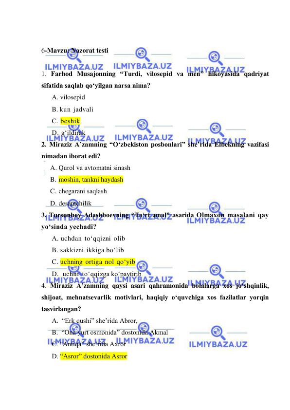  
 
 
6-Mavzu: Nazorat testi 
  
1. Farhod Musajonning “Turdi, vilosepid va men” hikoyasida qadriyat 
sifatida saqlab qo‘yilgan narsa nima? 
A. vilosepid 
B. kun jadvali 
C. beshik 
D. g‘ildirak 
2. Miraziz A’zamning “O‘zbеkistоn pоsbоnlаri” she’rida Elbеkning vazifasi 
nimadan iborat edi? 
A. Qurоl va avtоmаtni sinаsh 
B. mоshin, tаnkni hаydаsh  
C. chеgаrаni sаqlаsh 
D. dеsаntchilik   
3. Tursunboy Adashboevning “To‘rt amal” asarida Olmaxon masalani qay 
yo‘sinda yechadi? 
A. uchdan to‘qqizni olib 
B. sakkizni ikkiga bo‘lib 
C. uchning ortiga nol qo‘yib 
D.  uchni to‘qqizga ko‘paytirib  
4. Miraziz A’zamning qaysi asari qahramonida bolalarga xos jo‘shqinlik, 
shijoat, mehnatsevarlik motivlari, haqiqiy o‘quvchiga xos fazilatlar yorqin 
tasvirlangan? 
A.  “Erk qushi” she’rida Abror,  
B.  “Ona yurt osmonida” dostonida Akmal 
C. “Antiqa” she’rida Axror 
D. “Asror” dostonida Asror 
