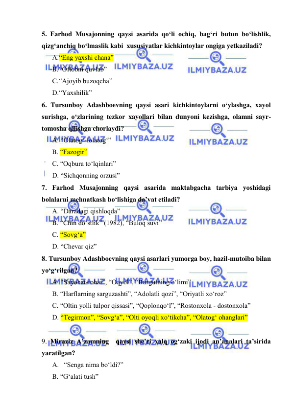  
 
5. Farhod Musajonning qaysi asarida qo‘li ochiq, bag‘ri butun bo‘lishlik, 
qizg‘anchiq bo‘lmaslik kabi  xususiyatlar kichkintoylar ongiga yetkaziladi? 
A. “Eng yaxshi chana” 
B. “Oftobni quvlab” 
C. “Ajoyib buzoqcha” 
D. “Yaxshilik” 
6. Tursunboy Adashboevning qaysi asari kichkintoylarni o‘ylashga, xayol 
surishga, o‘zlarining tezkor xayollari bilan dunyoni kezishga, olamni sayr-
tomosha qilishga chorlaydi?  
A. “Olatog‘-lolatog‘”    
B. “Fazogir” 
C. “Oqbura to‘lqinlari” 
D. “Sichqonning orzusi” 
7. Farhod Musajonning qaysi asarida maktabgacha tarbiya yoshidagi 
bolalarni mehnatkash bo‘lishiga da’vat etiladi? 
A. “Daradagi qishloqda” 
B. “Chin do‘stlik” (1982), “Buloq suvi” 
C. “Sovg‘a” 
D. “Chevar qiz” 
8. Tursunboy Adashboevning qaysi asarlari yumorga boy, hazil-mutoiba bilan 
yo‘g‘rilgan? 
A. “Sayohat-rohat”, “Oqyol”, “Burgutning o‘limi” 
B. “Harflarning sarguzashti”, “Adolatli qozi”, “Oriyatli xo‘roz” 
C. “Oltin yolli tulpor qissasi”, “Qoplonqo‘l”, “Rostonxola - dostonxola” 
D. “Tegirmon”, “Sovg‘a”, “Olti oyoqli xo‘tikcha”, “Olatog‘ ohanglari” 
  
9. Miraziz A’zamning  qaysi she’ri xalq og‘zaki ijodi an’analari ta’sirida  
yaratilgan? 
A.   “Senga nima bo‘ldi?”   
B. “G‘alati tush” 
