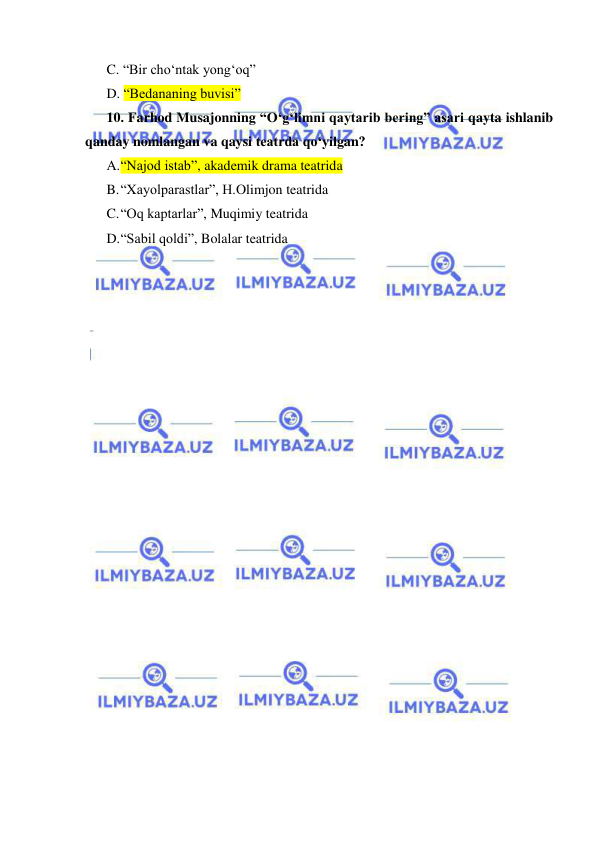  
 
C. “Bir cho‘ntak yong‘oq” 
D. “Bedananing buvisi”  
10. Farhod Musajonning “O‘g‘limni qaytarib bering” asari qayta ishlanib 
qanday nomlangan va qaysi teatrda qo‘yilgan? 
A. “Najod istab”, akademik drama teatrida  
B. “Xayolparastlar”, H.Olimjon teatrida 
C. “Oq kaptarlar”, Muqimiy teatrida 
D. “Sabil qoldi”, Bolalar teatrida 
 
