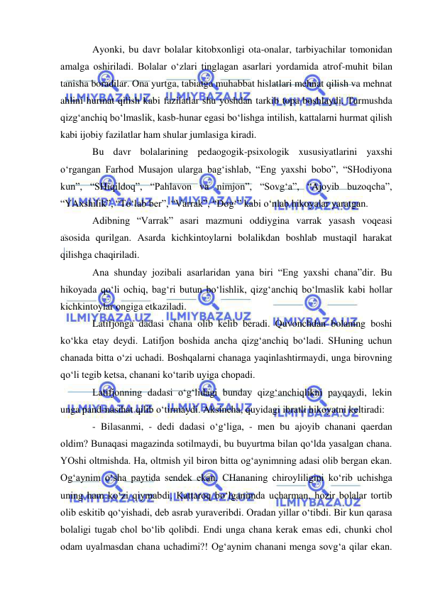  
 
Ayonki, bu davr bolalar kitobxonligi ota-onalar, tarbiyachilar tomonidan 
amalga oshiriladi. Bolalar o‘zlari tinglagan asarlari yordamida atrof-muhit bilan 
tanisha boradilar. Ona yurtga, tabiatga muhabbat hislatlari mehnat qilish va mehnat 
ahlini hurmat qilish kabi fazilatlar shu yoshdan tarkib topa boshlaydi. Turmushda 
qizg‘anchiq bo‘lmaslik, kasb-hunar egasi bo‘lishga intilish, kattalarni hurmat qilish 
kabi ijobiy fazilatlar ham shular jumlasiga kiradi.  
Bu davr bolalarining pedaogogik-psixologik xususiyatlarini yaxshi 
o‘rgangan Farhod Musajon ularga bag‘ishlab, “Eng yaxshi bobo”, “SHodiyona 
kun”, “SHiqildoq”, “Pahlavon va nimjon”, “Sovg‘a”, “Ajoyib buzoqcha”, 
“YAxshilik”, “To‘lab ber”, “Varrak”, “Dog‘” kabi o‘nlab hikoyalar yaratgan. 
Adibning “Varrak” asari mazmuni oddiygina varrak yasash voqeasi 
asosida qurilgan. Asarda kichkintoylarni bolalikdan boshlab mustaqil harakat 
qilishga chaqiriladi.  
Ana shunday jozibali asarlaridan yana biri “Eng yaxshi chana”dir. Bu 
hikoyada qo‘li ochiq, bag‘ri butun bo‘lishlik, qizg‘anchiq bo‘lmaslik kabi hollar 
kichkintoylar ongiga etkaziladi. 
Latifjonga dadasi chana olib kelib beradi. Quvonchdan bolaning boshi 
ko‘kka etay deydi. Latifjon boshida ancha qizg‘anchiq bo‘ladi. SHuning uchun 
chanada bitta o‘zi uchadi. Boshqalarni chanaga yaqinlashtirmaydi, unga birovning 
qo‘li tegib ketsa, chanani ko‘tarib uyiga chopadi.  
Latifjonning dadasi o‘g‘lidagi bunday qizg‘anchiqlikni payqaydi, lekin 
unga pand-nasihat qilib o‘tirmaydi. Aksincha, quyidagi ibratli hikoyatni keltiradi: 
- Bilasanmi, - dedi dadasi o‘g‘liga, - men bu ajoyib chanani qaerdan 
oldim? Bunaqasi magazinda sotilmaydi, bu buyurtma bilan qo‘lda yasalgan chana. 
YOshi oltmishda. Ha, oltmish yil biron bitta og‘aynimning adasi olib bergan ekan. 
Og‘aynim o‘sha paytida sendek ekan. CHananing chiroyliligini ko‘rib uchishga 
uning ham ko‘zi qiymabdi. Kattaroq bo‘lganimda ucharman, hozir bolalar tortib 
olib eskitib qo‘yishadi, deb asrab yuraveribdi. Oradan yillar o‘tibdi. Bir kun qarasa 
bolaligi tugab chol bo‘lib qolibdi. Endi unga chana kerak emas edi, chunki chol 
odam uyalmasdan chana uchadimi?! Og‘aynim chanani menga sovg‘a qilar ekan. 
