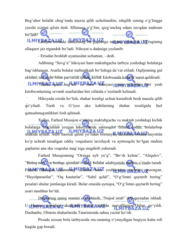  
 
Beg‘ubor bolalik chog‘imda mazza qilib ucholmadim, ishqilib sening o‘g‘lingga 
yaxshi xizmat qilsin dedi. SHunaqa o‘g‘lim, qizg‘anchiq odam zavqdan mahrum 
bo‘ladi!  
Latifjon boshida dadasining bu gaplariga tushuna qolmaydi. YUragining 
allaqaeri jaz etgandek bo‘ladi. Nihoyat u dadasiga yuzlanib:  
- Ertadan boshlab ayamasdan uchaman, - dedi. 
Adibning “Sovg‘a” hikoyasi ham maktabgacha tarbiya yoshidagi bolalarga 
bag‘ishlangan. Asarla bolalar mehnatkash bo‘lishiga da’vat etiladi. Oqiljonning gul 
ekishni, uni mehr bilan parvarish qilishi kichik kitobxonda katta ta’surot qoldiradi. 
“Turdi, qizil bog‘ich va men” hikoyasi uzoq yillardan beri yosh 
kitobxonlarning sevimli asarlaridan biri sifatida e’zozlanib kelinadi.  
Hikoyada ozoda bo‘lish, shahar tozaligi uchun kurashish bosh masala qilib 
qo‘yiladi. 
Turdi 
va 
G‘iyos 
aka 
kabilarning 
shahar 
tozaligida 
faol 
qatnashmaganliklari fosh qilinadi. 
Xullas, Farhod Musajon o‘zining maktabgacha va maktab yoshidagi kichik 
bolalarga bag‘ishlab yozgan hikoyalarida salmoqdor firlarni sodda, bolalarbop 
shaklda aytadi. Adib nasixat qilish yo‘lidan bormaydi, aksincha, bolalar hayotida 
ko‘p uchrab turadigan oddiy voqealarni tavirlaydi va aytmoqchi bo‘lgan muhim 
gaplarini ana shu voqealar mag‘ziga singdirib yuboradi.  
Farhod Musajonning “Orzuga ayb yo‘q”, “Bo‘sh kelma”, “Aliqulov”, 
“Buloq suvi” va boshqa qissalari o‘zbek bolalar adabiyotida muhim o‘rinda turadi. 
Farhod Musajon dramaturg sifatida ham yoshlarning mehrini qozongan. 
“Hayolparastlar”, “Oq kautarlar”, “Sabil qoldi”, “O‘g‘limni qaytarib bering” 
pesalari shular jumlasiga kiradi. Bular orasida ayniqsa, “O‘g‘limni qaytarib bering” 
asari mashhur bo‘ldi. 
Dramaturg uning nomini o‘zlashtirib, “Najod istab” deb qaytadan ishladi. 
U Hamza nomidagi akademik drama teatrida muvaffaqiyat bilan qo‘yildi. 
Dushanbe, Olmota shaharlarida Tataristonda sahna yuzini ko‘rdi. 
Pesada asosan bola tarbiyasida ota-onaning o‘ynaydigan beqiyos katta roli 
haqida gap boradi.     

