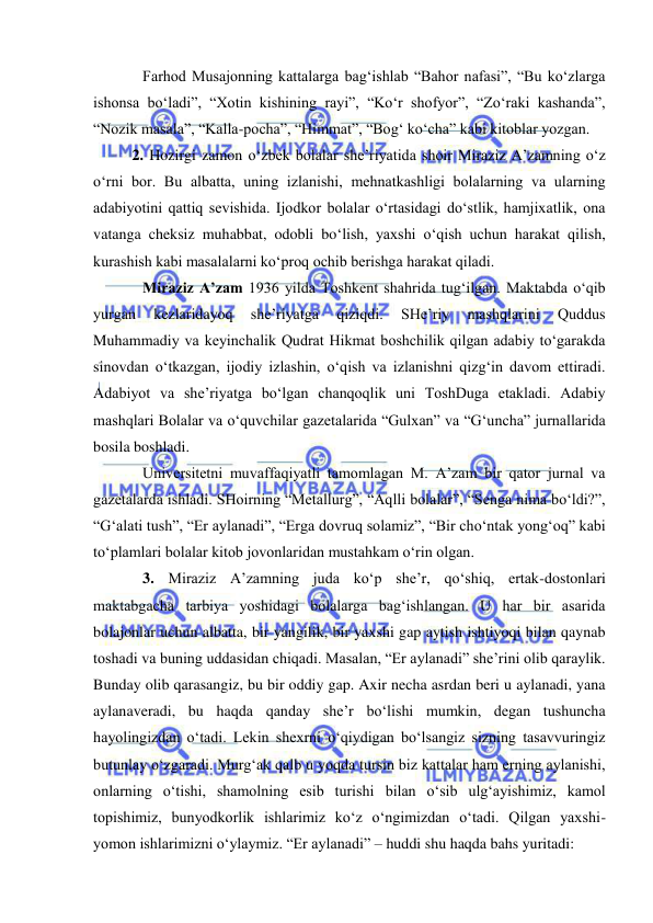  
 
Farhod Musajonning kattalarga bag‘ishlab “Bahor nafasi”, “Bu ko‘zlarga 
ishonsa bo‘ladi”, “Xotin kishining rayi”, “Ko‘r shofyor”, “Zo‘raki kashanda”, 
“Nozik masala”, “Kalla-pocha”, “Himmat”, “Bog‘ ko‘cha” kabi kitoblar yozgan.  
 
2. Hozirgi zamon o‘zbek bolalar she’riyatida shoir Miraziz A’zamning o‘z 
o‘rni bor. Bu albatta, uning izlanishi, mehnatkashligi bolalarning va ularning 
adabiyotini qattiq sevishida. Ijodkor bolalar o‘rtasidagi do‘stlik, hamjixatlik, ona 
vatanga cheksiz muhabbat, odobli bo‘lish, yaxshi o‘qish uchun harakat qilish, 
kurashish kabi masalalarni ko‘proq ochib berishga harakat qiladi.  
Miraziz A’zam 1936 yilda Toshkent shahrida tug‘ilgan. Maktabda o‘qib 
yurgan 
kezlaridayoq 
she’riyatga 
qiziqdi. 
SHe’riy 
mashqlarini 
Quddus 
Muhammadiy va keyinchalik Qudrat Hikmat boshchilik qilgan adabiy to‘garakda 
sinovdan o‘tkazgan, ijodiy izlashin, o‘qish va izlanishni qizg‘in davom ettiradi. 
Adabiyot va she’riyatga bo‘lgan chanqoqlik uni ToshDuga etakladi. Adabiy 
mashqlari Bolalar va o‘quvchilar gazetalarida “Gulxan” va “G‘uncha” jurnallarida 
bosila boshladi.  
Universitetni muvaffaqiyatli tamomlagan M. A’zam bir qator jurnal va 
gazetalarda ishladi. SHoirning “Metallurg”, “Aqlli bolalar”, “Senga nima bo‘ldi?”, 
“G‘alati tush”, “Er aylanadi”, “Erga dovruq solamiz”, “Bir cho‘ntak yong‘oq” kabi 
to‘plamlari bolalar kitob jovonlaridan mustahkam o‘rin olgan. 
3. Miraziz A’zamning juda ko‘p she’r, qo‘shiq, ertak-dostonlari 
maktabgacha tarbiya yoshidagi bolalarga bag‘ishlangan. U har bir asarida 
bolajonlar uchun albatta, bir yangilik, bir yaxshi gap aytish ishtiyoqi bilan qaynab 
toshadi va buning uddasidan chiqadi. Masalan, “Er aylanadi” she’rini olib qaraylik. 
Bunday olib qarasangiz, bu bir oddiy gap. Axir necha asrdan beri u aylanadi, yana 
aylanaveradi, bu haqda qanday she’r bo‘lishi mumkin, degan tushuncha 
hayolingizdan o‘tadi. Lekin shexrni o‘qiydigan bo‘lsangiz sizning tasavvuringiz 
butunlay o‘zgaradi. Murg‘ak qalb u yoqda tursin biz kattalar ham erning aylanishi, 
onlarning o‘tishi, shamolning esib turishi bilan o‘sib ulg‘ayishimiz, kamol 
topishimiz, bunyodkorlik ishlarimiz ko‘z o‘ngimizdan o‘tadi. Qilgan yaxshi-
yomon ishlarimizni o‘ylaymiz. “Er aylanadi” – huddi shu haqda bahs yuritadi: 
