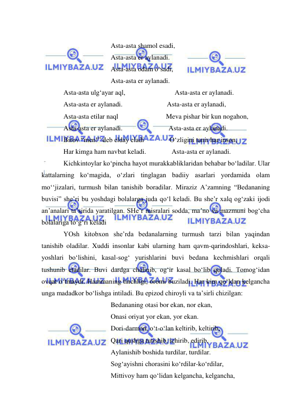  
 
 
 
 
 
Asta-asta shamol esadi, 
 
 
 
Asta-asta er aylanadi. 
 
 
 
Asta-asta odam o‘sadi, 
 
 
 
Asta-asta er aylanadi. 
Asta-asta ulg‘ayar aql,                             Asta-asta er aylanadi. 
Asta-asta er aylanadi.                          Asta-asta er aylanadi, 
Asta-asta etilar naql                            Meva pishar bir kun nogahon, 
Asta-asta er aylanadi.                           Asta-asta er aylanadi. 
Birov “men!” deb elday eladi               O‘zligini tanir har inson, 
Har kimga ham navbat keladi.               Asta-asta er aylanadi. 
Kichkintoylar ko‘pincha hayot murakkabliklaridan behabar bo‘ladilar. Ular 
kattalarning ko‘magida, o‘zlari tinglagan badiiy asarlari yordamida olam 
mo‘‘jizalari, turmush bilan tanishib boradilar. Miraziz A’zamning “Bedananing 
buvisi” she’ri bu yoshdagi bolalarga juda qo‘l keladi. Bu she’r xalq og‘zaki ijodi 
an’analari ta’sirida yaratilgan. SHe’r misralari sodda, ma’no va mazmuni bog‘cha 
bolalariga to‘g‘ri keladi  
YOsh kitobxon she’rda bedanalarning turmush tarzi bilan yaqindan 
tanishib oladilar. Xuddi insonlar kabi ularning ham qavm-qarindoshlari, keksa-
yoshlari bo‘lishini, kasal-sog‘ yurishlarini buvi bedana kechmishlari orqali 
tushunib etadilar. Buvi dardga chalinib, og‘ir kasal bo‘lib qoladi. Tomog‘idan 
ovqat o‘tmaydi. Hammaning tinchligi, oromi buziladi. Har kim qo‘ldan kelgancha 
unga madadkor bo‘lishga intiladi. Bu epizod chiroyli va ta’sirli chizilgan:  
 
 
 
Bedananing otasi bor ekan, nor ekan, 
 
 
 
Onasi oriyat yor ekan, yor ekan. 
 
 
 
Dori-darmon, o‘t-o‘lan keltirib, keltirib, 
 
 
 
Qari qushga tutishib, ichirib, edirib, 
 
 
 
Aylanishib boshida turdilar, turdilar. 
 
 
 
Sog‘ayishni chorasini ko‘rdilar-ko‘rdilar, 
 
 
 
Mittivoy ham qo‘lidan kelgancha, kelgancha, 
