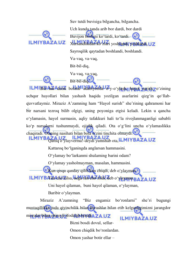  
 
 
 
 
Suv tutdi buvisiga bilgancha, bilgancha. 
 
 
 
Uch kunda tanda arib bor dardi, bor dardi 
 
 
 
Buvijon boshini ko‘tardi, ko‘tardi. 
 
 
 
Xursandlikdan ko‘zlari yoshlandi, yoshlandi. 
 
 
 
Sayroqilik qaytadan boshlandi, boshlandi. 
 
 
 
Va-vaq, va-vaq, 
 
 
 
Bit-bil-diq, 
 
 
 
Va-vaq, va-vaq, 
 
 
 
Bit-bil-diq. 
Biz har doim bolalar adabiyotida o‘y-o‘ylash, hayol surish, o‘zining 
uchqur hayollari bilan yashash haqida yozilgan asarlarini qizg‘in qo‘llab-
quvvatlaymiz. Miraziz A’zamning ham “Hayol surish” she’rining qahramoni har 
bir narsani tezroq bilib olgigi, uning poyoniga etgisi keladi. Lekin u qancha 
o‘ylamasin, hayol surmasin, aqliy tafakkuri hali to‘la rivojlanmaganligi sababli 
ko‘p narsalarni tushunmaydi, ojizlik qiladi. Ota o‘g‘lini uncha o‘ylamaslikka 
chaqiradi. Otaning nasihati bilan bola o‘zini tinchita olmaydi:  
 
Qattiq o‘ylayverma!-deydi yumshab ota, -  
 
Kattaroq bo‘lganingda anglarsan hammasini. 
 
O‘ylamay bo‘larkanmi shularning barini odam? 
 
O‘ylamay yasholmayman, masalan, hammasini. 
 
Kun qisqa qanday qilib kun chiqdi, deb o‘ylayman. 
 
Tun cho‘zilsa, nega tun cho‘zildi, deb o‘ylayman. 
 
Uni hayol qilaman,  buni hayol qilaman, o‘ylayman, 
 
Baribir o‘ylayman. 
Miraziz 
A’zamning 
“Biz 
engamiz 
bo‘ronlarni” 
she’ri 
bugungi 
mustaqillikka juda qiyinchilik bilan kurashlar bilan etib kelganligimizni jarangdor 
misralar bilan chiroyli ifodalab beradi 
 
 
 
Bizni bosdi dovul, sellar- 
 
 
 
Omon chiqdik bo‘ronlardan. 
 
 
 
Omon yashar botir ellar –  
