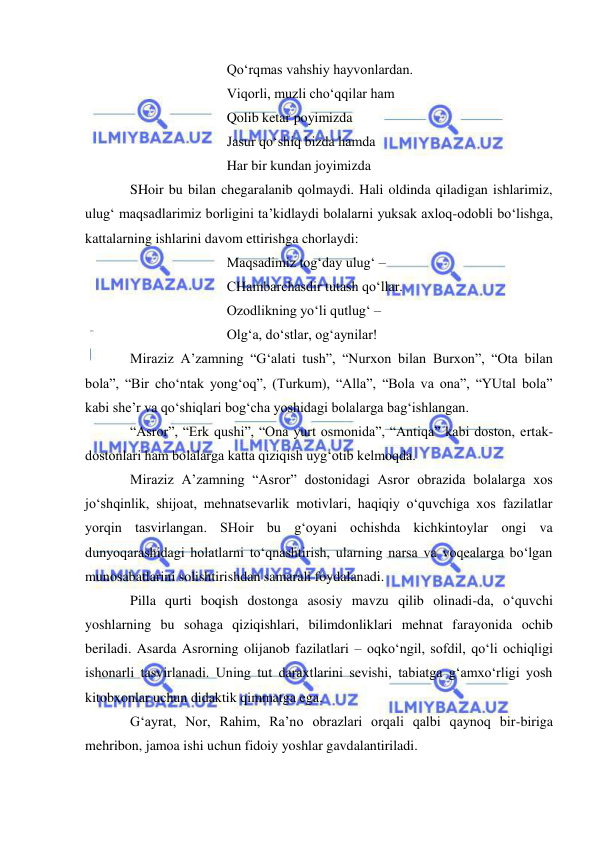  
 
 
 
 
Qo‘rqmas vahshiy hayvonlardan. 
 
 
 
Viqorli, muzli cho‘qqilar ham  
 
 
 
Qolib ketar poyimizda 
 
 
 
Jasur qo‘shiq bizda hamda 
 
 
 
Har bir kundan joyimizda 
SHoir bu bilan chegaralanib qolmaydi. Hali oldinda qiladigan ishlarimiz, 
ulug‘ maqsadlarimiz borligini ta’kidlaydi bolalarni yuksak axloq-odobli bo‘lishga, 
kattalarning ishlarini davom ettirishga chorlaydi: 
 
 
 
Maqsadimiz tog‘day ulug‘ –  
 
 
 
CHambarchasdir tutash qo‘llar. 
 
 
 
Ozodlikning yo‘li qutlug‘ –  
 
 
 
Olg‘a, do‘stlar, og‘aynilar! 
Miraziz A’zamning “G‘alati tush”, “Nurxon bilan Burxon”, “Ota bilan 
bola”, “Bir cho‘ntak yong‘oq”, (Turkum), “Alla”, “Bola va ona”, “YUtal bola” 
kabi she’r va qo‘shiqlari bog‘cha yoshidagi bolalarga bag‘ishlangan.  
“Asror”, “Erk qushi”, “Ona yurt osmonida”, “Antiqa” kabi doston, ertak-
dostonlari ham bolalarga katta qiziqish uyg‘otib kelmoqda. 
Miraziz A’zamning “Asror” dostonidagi Asror obrazida bolalarga xos 
jo‘shqinlik, shijoat, mehnatsevarlik motivlari, haqiqiy o‘quvchiga xos fazilatlar 
yorqin tasvirlangan. SHoir bu g‘oyani ochishda kichkintoylar ongi va 
dunyoqarashidagi holatlarni to‘qnashtirish, ularning narsa va voqealarga bo‘lgan 
munosabatlarini solishtirishdan samarali foydalanadi. 
Pilla qurti boqish dostonga asosiy mavzu qilib olinadi-da, o‘quvchi 
yoshlarning bu sohaga qiziqishlari, bilimdonliklari mehnat farayonida ochib 
beriladi. Asarda Asrorning olijanob fazilatlari – oqko‘ngil, sofdil, qo‘li ochiqligi 
ishonarli tasvirlanadi. Uning tut daraxtlarini sevishi, tabiatga g‘amxo‘rligi yosh 
kitobxonlar uchun didaktik qimmatga ega.  
G‘ayrat, Nor, Rahim, Ra’no obrazlari orqali qalbi qaynoq bir-biriga 
mehribon, jamoa ishi uchun fidoiy yoshlar gavdalantiriladi.  
