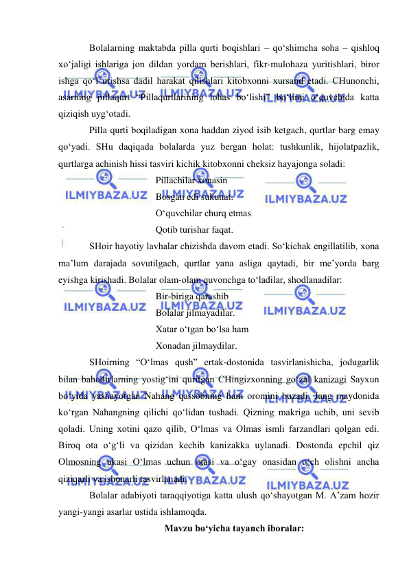  
 
Bolalarning maktabda pilla qurti boqishlari – qo‘shimcha soha – qishloq 
xo‘jaligi ishlariga jon dildan yordam berishlari, fikr-mulohaza yuritishlari, biror 
ishga qo‘l urishsa dadil harakat qilishlari kitobxonni xursand etadi. CHunonchi, 
asarning pillaqurt “Pillaqurtlarining lohas bo‘lishi” bo‘limi o‘quvchida katta 
qiziqish uyg‘otadi.  
Pilla qurti boqiladigan xona haddan ziyod isib ketgach, qurtlar barg emay 
qo‘yadi. SHu daqiqada bolalarda yuz bergan holat: tushkunlik, hijolatpazlik, 
qurtlarga achinish hissi tasviri kichik kitobxonni cheksiz hayajonga soladi: 
 
 
 
Pillachilar xonasin 
 
 
 
Bosgan edi sukunat. 
 
 
 
O‘quvchilar churq etmas 
 
 
 
Qotib turishar faqat. 
SHoir hayotiy lavhalar chizishda davom etadi. So‘kichak engillatilib, xona 
ma’lum darajada sovutilgach, qurtlar yana asliga qaytadi, bir me’yorda barg 
eyishga kirishadi. Bolalar olam-olam quvonchga to‘ladilar, shodlanadilar: 
 
 
 
Bir-biriga qarashib 
 
 
 
Bolalar jilmayadilar. 
 
 
 
Xatar o‘tgan bo‘lsa ham 
 
 
 
Xonadan jilmaydilar. 
SHoirning “O‘lmas qush” ertak-dostonida tasvirlanishicha, jodugarlik 
bilan bahodirlarning yostig‘ini quritgan CHingizxonning go‘zal kanizagi Sayxun 
bo‘yida yashayotgan Nahang qassobning ham oromini buzadi. Jang maydonida 
ko‘rgan Nahangning qilichi qo‘lidan tushadi. Qizning makriga uchib, uni sevib 
qoladi. Uning xotini qazo qilib, O‘lmas va Olmas ismli farzandlari qolgan edi. 
Biroq ota o‘g‘li va qizidan kechib kanizakka uylanadi. Dostonda epchil qiz 
Olmosning ukasi O‘lmas uchun otasi va o‘gay onasidan o‘ch olishni ancha 
qiziqarli va ishonarli tasvirlanadi.  
Bolalar adabiyoti taraqqiyotiga katta ulush qo‘shayotgan M. A’zam hozir 
yangi-yangi asarlar ustida ishlamoqda.                
Mavzu bo‘yicha tayanch iboralar: 
