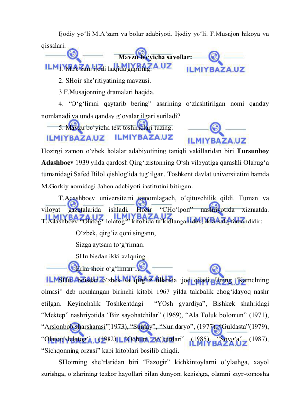  
 
 
Ijodiy yo‘li M.A’zam va bolar adabiyoti. Ijodiy yo‘li. F.Musajon hikoya va 
qissalari. 
Mavzu bo‘yicha savollar: 
 
1. M.A’zam ijodi haqida gapiring. 
 
2. SHoir she’ritiyatining mavzusi.   
3 F.Musajonning dramalari haqida. 
 
4. “O‘g‘limni qaytarib bering” asarining o‘zlashtirilgan nomi qanday 
nomlanadi va unda qanday g‘oyalar ilgari suriladi?  
5. Mavzu bo‘yicha test toshiriqlari tuzing. 
 
Hozirgi zamon o‘zbek bolalar adabiyotining taniqli vakillaridan biri Tursunboy 
Adashboev 1939 yilda qardosh Qirg‘izistonning O‘sh viloyatiga qarashli Olabug‘a 
tumanidagi Safed Bilol qishlog‘ida tug‘ilgan. Toshkent davlat universitetini hamda 
M.Gorkiy nomidagi Jahon adabiyoti institutini bitirgan. 
 
T.Adashboev universitetni tamomlagach, o‘qituvchilik qildi. Tuman va 
viloyat 
gazetalarida 
ishladi. 
Hozir 
“CHo‘lpon” 
nashriyotida 
xizmatda. 
T.Adashboev “Olatog‘-lolatog‘” kitobida ta’kidlanganidek, ikki xalq farzandidir: 
 
 
O‘zbek, qirg‘iz qoni singann, 
 
 
Sizga aytsam to‘g‘riman. 
 
 
SHu bisdan ikki xalqning  
 
 
Erka shoir o‘g‘liman ... 
 
SHu  boisdan o‘zbek va qirg‘iz tillarida ijod qiladi. Uning “Kamolning 
olmasi” deb nomlangan birinchi kitobi 1967 yilda talabalik chog‘idayoq nashr 
etilgan. Keyinchalik Toshkentdagi  “YOsh gvardiya”, Bishkek shahridagi 
“Mektep” nashriyotida “Biz sayohatchilar” (1969), “Ala Toluk bolomun” (1971), 
“Arslonbob sharsharasi”(1973), “Surnay”, “Nur daryo”, (1977), “Guldasta”(1979), 
“Olatog‘-lolatog‘” (1982), “Oqbura to‘lqinlari” (1985), “Sovg‘a” (1987), 
“Sichqonning orzusi” kabi kitoblari bosilib chiqdi. 
SHoirning she’rlaridan biri “Fazogir” kichkintoylarni o‘ylashga, xayol 
surishga, o‘zlarining tezkor hayollari bilan dunyoni kezishga, olamni sayr-tomosha 
