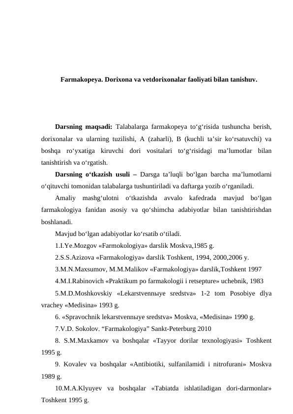 Farmakopeya. Dorixona va vetdorixonalar faoliyati bilan tanishuv.
Darsning maqsadi:  Talabalarga farmakopeya to‘g‘risida tushuncha berish,
dorixonalar va ularning tuzilishi, A (zaharli), B (kuchli ta’sir ko‘rsatuvchi) va
boshqa  ro‘yxatiga  kiruvchi  dori  vositalari  to‘g‘risidagi  ma’lumotlar  bilan
tanishtirish va o‘rgatish.
Darsning o‘tkazish usuli –  Darsga ta’luqli bo‘lgan barcha ma’lumotlarni
o‘qituvchi tomonidan talabalarga tushuntiriladi va daftarga yozib o‘rganiladi.
Amaliy  mashg‘ulotni  o‘tkazishda  avvalo  kafedrada  mavjud  bo‘lgan
farmakologiya  fanidan  asosiy  va  qo‘shimcha  adabiyotlar  bilan  tanishtirishdan
boshlanadi.
Mavjud bo‘lgan adabiyotlar ko‘rsatib o‘tiladi.
1.I.Ye.Mozgov «Farmokologiya» darslik Moskva,1985 g.
2.S.S.Azizova «Farmakologiya» darslik Toshkent, 1994, 2000,2006 y.
3.M.N.Maxsumov, M.M.Malikov «Farmakologiya» darslik,Toshkent 1997 
4.M.I.Rabinovich «Praktikum po farmakologii i retsepture» uchebnik, 1983 
5.M.D.Moshkovskiy  «Lekarstvennыye  sredstva»  1-2  tom  Posobiye  dlya
vrachey «Medisina» 1993 g.
6. «Spravochnik lekarstvennыye sredstva» Moskva, «Medisina» 1990 g.
7.V.D. Sokolov. “Farmakologiya” Sankt-Peterburg 2010
8. S.M.Maxkamov va boshqalar «Tayyor dorilar texnologiyasi» Toshkent
1995 g.
9. Kovalev va boshqalar «Antibiotiki, sulfanilamidi i nitrofurani» Moskva
1989 g.
10.M.A.Klyuyev  va  boshqalar  «Tabiatda  ishlatiladigan  dori-darmonlar»
Toshkent 1995 g.
