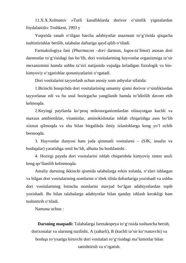 11.X.X.Xolmatov  «Turli  kasalliklarda  dorivor  o‘simlik  yigmalardan
foydalanish» Toshkent, 1993 y
Yuqorida sanab  o‘tilgan barcha adabiyotlar mazmuni to‘g‘risida  qisqacha
tushintirishlar berilib, talabalar daftariga qayd qilib o‘tiladi.
Farmakologiya fani  (Pharmacon –dori darmon,  logos-ta’limot) asosan dori
darmonlar to‘g‘risidagi fan bo‘lib, dori vositalarining hayvonlar organizmiga ta’sir
mexanizmini hamda ushbu ta’siri natijasida vujudga keladigan fiziologik va bio-
kimyoviy o‘zgarishlar qonuniyatlarini o‘rgatadi.
Dori vositalarini tayyorlash uchun asosiy xom ashyolar sifatida:
1.Birinchi bosqichda dori vositalarining umumiy qismi dorivor o‘simliklardan
tayyorlanar edi va bu usul  hozirgacha yangilanib  hamda to‘ldirilib davom etib
kelmoqda.
2.Keyingi  paytlarda  ko‘proq  mikroorganizmlardan  olinayotgan  kuchli  va
maxsus antibiotiklar, vitaminlar, aminokislotalar ishlab chiqarishga asos bo‘lib
xizmat  qilmoqda va  shu  bilan  birgalikda  ilmiy  izlanishlarga  keng  yo‘l  ochib
bermoqda.
3.  Hayvonlar  dunyosi  ham  juda  qimmatli  vositalarni  –  (SJK,  insulin  va
boshqalar) yaratishga omil bo‘ldi, albatta bu boshlanishi .
4.  Hozirgi paytda dori vositalarini ishlab chiqarishda kimyoviy sintez usuli
keng qo‘llanilib kelinmoqda.
Amaliy darsning ikkinchi qismida talabalarga erkin xolatda, o‘zlari ishlatgan
va bilgan dori vositalarining nomlarini o‘zbek tilida daftarlariga yozishadi va ushbu
dori  vositalarining  lotincha  nomlarini  mavjud  bo‘lgan  adabiyotlardan  topib
yozishadi. Bu bilan talabalarga adabiyotlar bilan  qanday ishlash kerakligi ham
tushintirib o‘tiladi.
Namuna uchun :
Darsning maqsadi: Talabalarga farmakopeya to‘g‘risida tushuncha berish,
dorixonalar va ularning tuzilishi, A (zaharli), B (kuchli ta’sir ko‘rsatuvchi) va
boshqa ro‘yxatiga kiruvchi dori vositalari to‘g‘risidagi ma’lumotlar bilan
tanishtirish va o‘rgatish.
